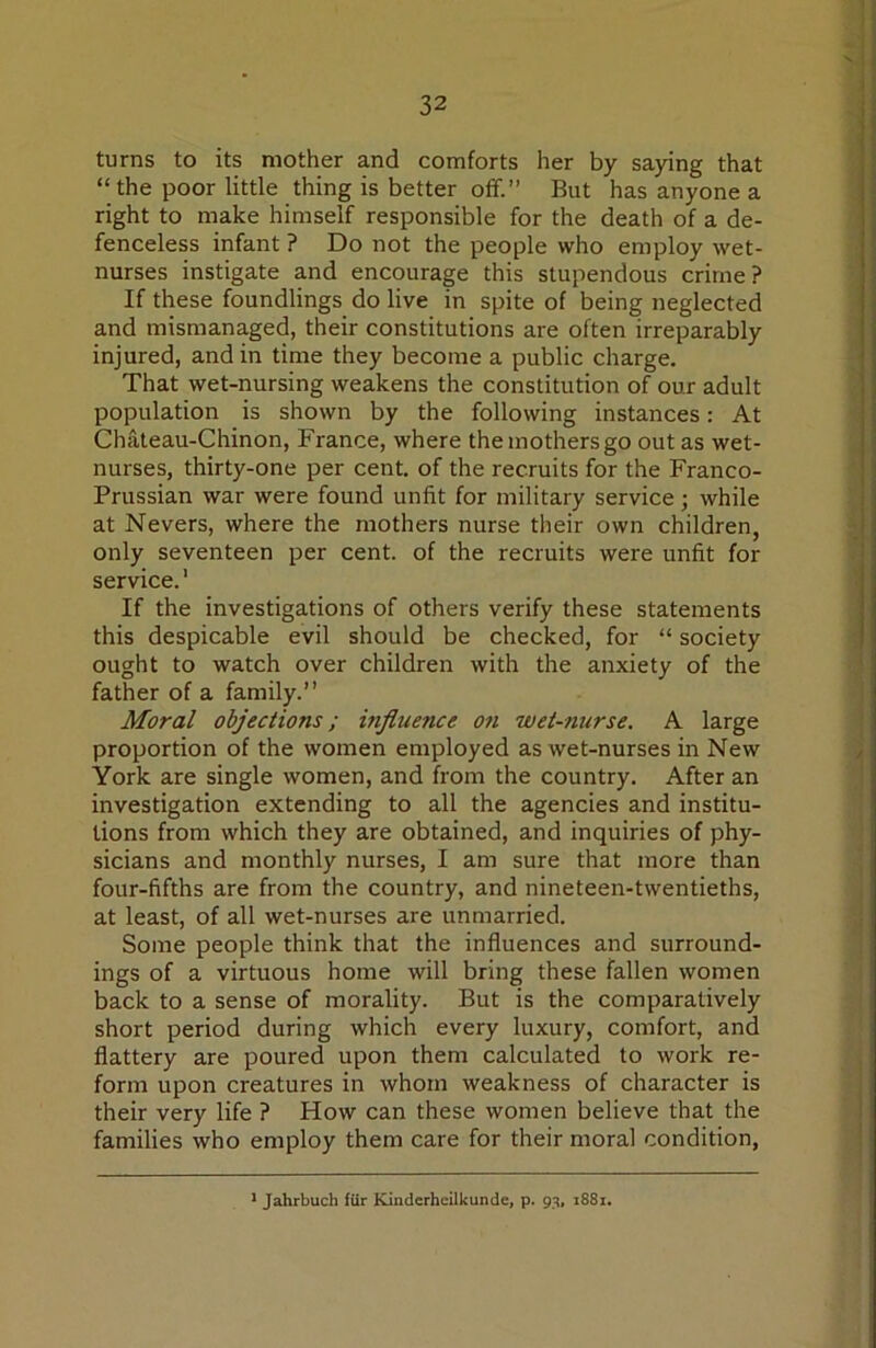 turns to its mother and comforts her by saying that “the poor little thing is better off.” But has anyone a right to make himself responsible for the death of a de- fenceless infant ? Do not the people who employ wet- nurses instigate and encourage this stupendous crime? If these foundlings do live in spite of being neglected and mismanaged, their constitutions are often irreparably injured, and in time they become a public charge. That wet-nursing weakens the constitution of our adult population is shown by the following instances: At Chateau-Chinon, France, where the mothers go out as wet- nurses, thirty-one per cent, of the recruits for the Franco- Prussian war were found unfit for military service; while at Nevers, where the mothers nurse their own children, only seventeen per cent, of the recruits were unfit for service.' If the investigations of others verify these statements this despicable evil should be checked, for “ society ought to watch over children with the anxiety of the father of a family.” Moral objections; influence on wet-nurse. A large proportion of the women employed as wet-nurses in New York are single women, and from the country. After an investigation extending to all the agencies and institu- tions from which they are obtained, and inquiries of phy- sicians and monthly nurses, I am sure that more than four-fifths are from the country, and nineteen-twentieths, at least, of all wet-nurses are unmarried. Some people think that the influences and surround- ings of a virtuous home will bring these fallen women back to a sense of morality. But is the comparatively short period during which every luxury, comfort, and flattery are poured upon them calculated to work re- form upon creatures in whom weakness of character is their very life ? How can these women believe that the families who employ them care for their moral condition, ■ Jahrbuch fur Kinderhcilkunde, p. 93, 1881.