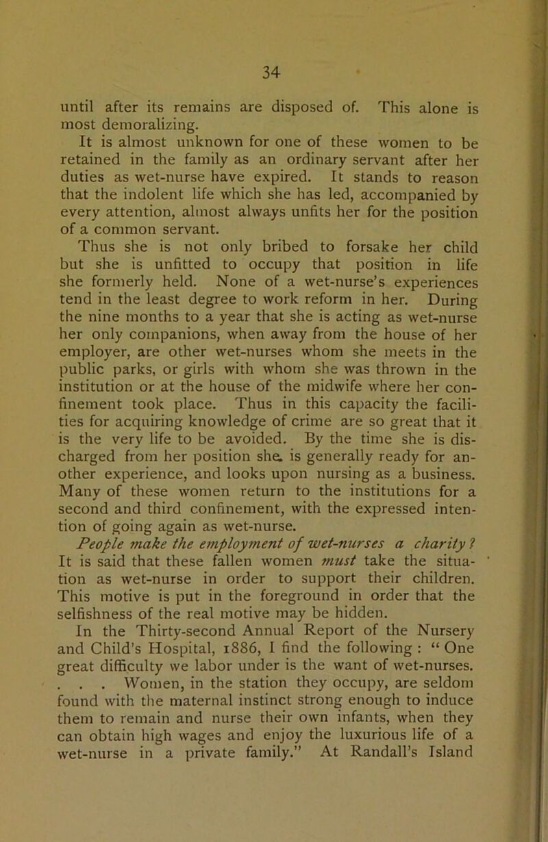 until after its remains are disposed of. This alone is most demoralizing. It is almost unknown for one of these women to be retained in the family as an ordinary servant after her duties as wet-nurse have expired. It stands to reason that the indolent life which she has led, accompanied by every attention, almost always unfits her for the position of a common servant. Thus she is not only bribed to forsake her child but she is unfitted to occupy that position in life she formerly held. None of a wet-nurse’s experiences tend in the least degree to work reform in her. During the nine months to a year that she is acting as wet-nurse her only companions, when away from the house of her employer, are other wet-nurses whom she meets in the public parks, or girls with whom she was thrown in the institution or at the house of the midwife where her con- finement took place. Thus in this capacity the facili- ties for acquiring knowledge of crime are so great that it is the very life to be avoided. By the time she is dis- charged from her position she. is generally ready for an- other experience, and looks upon nursing as a business. Many of these women return to the institutions for a second and third confinement, with the expressed inten- tion of going again as wet-nurse. People make the employment of wet-nurses a charity 2 It is said that these fallen women must take the situa- tion as wet-nurse in order to support their children. This motive is put in the foreground in order that the selfishness of the real motive may be hidden. In the Thirty-second Annual Report of the Nursery and Child’s Hospital, 1886, I find the following : “ One great difficulty we labor under is the want of wet-nurses. . . . Women, in the station they occupy, are seldom found with the maternal instinct strong enough to induce them to remain and nurse their own infants, when they can obtain high wages and enjoy the luxurious life of a wet-nurse in a private family.” At Randall’s Island