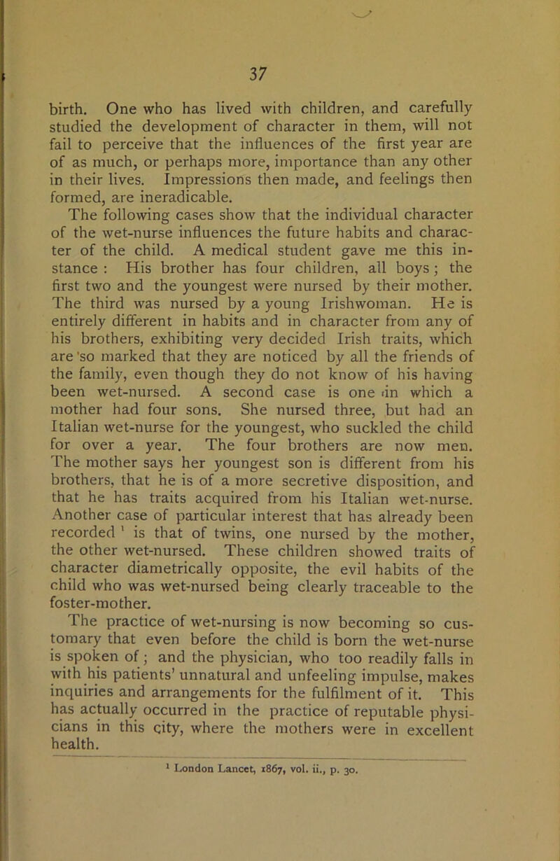 birth. One who has lived with children, and carefully studied the development of character in them, will not fail to perceive that the influences of the first year are of as much, or perhaps more, importance than any other in their lives. Impressions then made, and feelings then formed, are ineradicable. The following cases show that the individual character of the wet-nurse influences the future habits and charac- ter of the child. A medical student gave me this in- stance : His brother has four children, all boys; the first two and the youngest were nursed by their mother. The third was nursed by a young Irishwoman. He is entirely different in habits and in character from any of his brothers, exhibiting very decided Irish traits, which are 'so marked that they are noticed by all the friends of the family, even though they do not know of his having been wet-nursed. A second case is one <in which a mother had four sons. She nursed three, but had an Italian wet-nurse for the youngest, who suckled the child for over a year. The four brothers are now men. The mother says her youngest son is different from his brothers, that he is of a more secretive disposition, and that he has traits acquired from his Italian wet-nurse. Another case of particular interest that has already been recorded ' is that of twins, one nursed by the mother, the other wet-nursed. These children showed traits of character diametrically opposite, the evil habits of the child who was wet-nursed being clearly traceable to the foster-mother. The practice of wet-nursing is now becoming so cus- tomary that even before the child is born the wet-nurse is spoken of; and the physician, who too readily falls in with his patients’ unnatural and unfeeling impulse, makes inquiries and arrangements for the fulfilment of it. This has actually occurred in the practice of reputable physi- cians in this city, where the mothers were in excellent health. ^ London Lancet, 1867, vol. ii., p. 30.