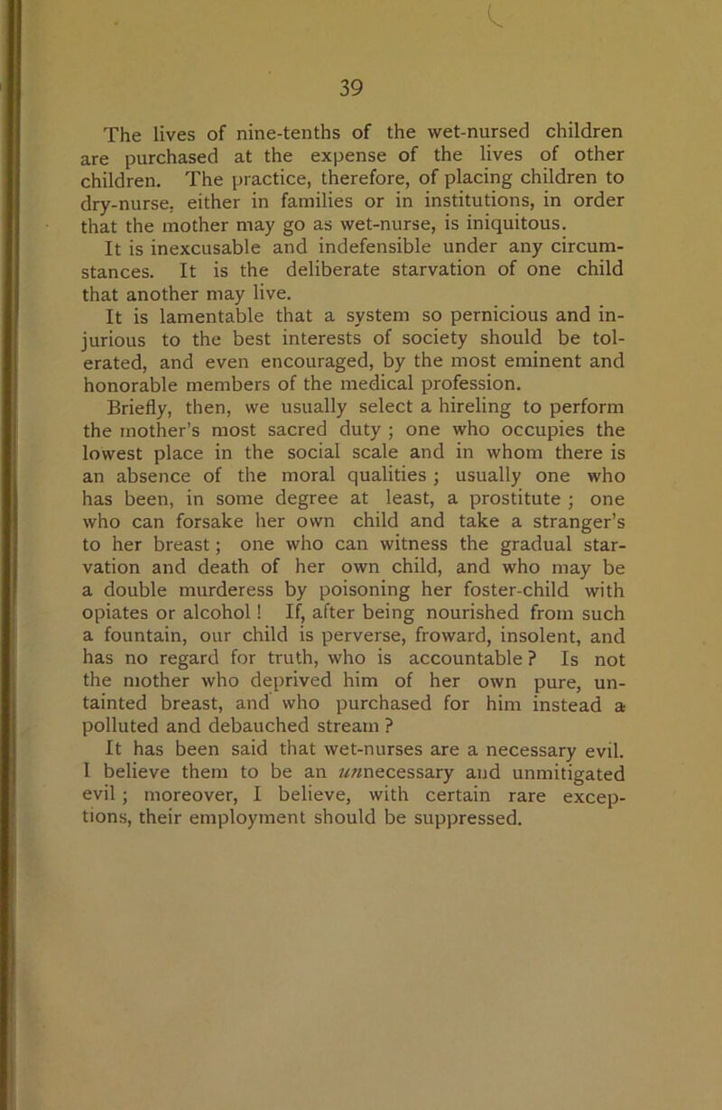 The lives of nine-tenths of the wet-nursed children are purchased at the expense of the lives of other children. The practice, therefore, of placing children to dry-nurse, either in families or in institutions, in order that the mother may go as wet-nurse, is iniquitous. It is inexcusable and indefensible under any circum- stances. It is the deliberate starvation of one child that another may live. It is lamentable that a system so pernicious and in- jurious to the best interests of society should be tol- erated, and even encouraged, by the most eminent and honorable members of the medical profession. Briefly, then, we usually select a hireling to perform the mother’s most sacred duty ; one who occupies the lowest place in the social scale and in whom there is an absence of the moral qualities; usually one who has been, in some degree at least, a prostitute ; one who can forsake her own child and take a stranger’s to her breast; one who can witness the gradual star- vation and death of her own child, and who may be a double murderess by poisoning her foster-child with opiates or alcohol! If, after being nourished from such a fountain, our child is perverse, froward, insolent, and has no regard for truth, who is accountable ? Is not the mother who deprived him of her own pure, un- tainted breast, and who purchased for him instead a polluted and debauched stream ? It has been said that wet-nurses are a necessary evil. I believe them to be an //^necessary and unmitigated evil; moreover, I believe, with certain rare excep- tions, their employment should be suppressed.