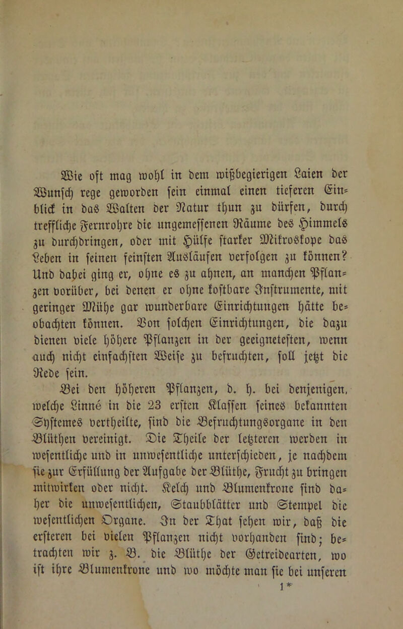 SBunfd) rege geworben fein einmal einen tieferen (5in= blicf in ba§ Sßalten ber 9?atur ti)un ju bürfen, burd) treffliche gernrohre bie nngcmcffencn Öiäume beö Rimmels 31t burdjbringen, ober mit £)iilfe ftarfer SO^ifroöfope baö Seben in feinen feinften Sluöläufen oerfolgen 31t fönncn? Unb babei ging er, ohne e8 ju ahnen, an manchen ißflan- gen oorüber, bei benen er ohne foftbare 3mftrumcnte, mit geringer üftühe gar raunberbare l£inrid)tungen hätte be* obadjten fömten. 33on foldjen (Sinridjtungen, bie baju bienen Diele höhere ißflanjen in ber geeigneteren, wenn aud) nid)t einfad)ften Sßöeife 31t befrudjten, fotl je|t bie 9iebe fein. 53ei beit l)öhmn ^Pflanjert, b. h- bei benjenigen, toeldje Sinne in bie 23 erften Staffen feineö bel'annten SpftemeS oertl)eilte, finb bie 33efrud)tunggorgane in ben ®lütl)en bereinigt. Sie SHjcite ber lederen werben in wefenttidje unb in unwcfentliche unterfdpeben, je nacf)bem fie jur (Erfüllung ber Aufgabe ber 4ölütl)e, grud)t3u bringen mitwirten ober nid)t. $eld) nnb 53lumenfrone finb ba= her bie unwefentlid)en, (Staubblätter unb Stempel bie wefentlid)en Organe. -3m ber Slijat fcpen wir, baß bie erfteren bei Dielen ißflanjen nidjt oorhaitben finb; be* trachten wir 3. 23. bie 23li'tthe ber ©etreibeartcn, wo ift ihre 23lument'rone unb wo mödjte man fic bei mtferen i *