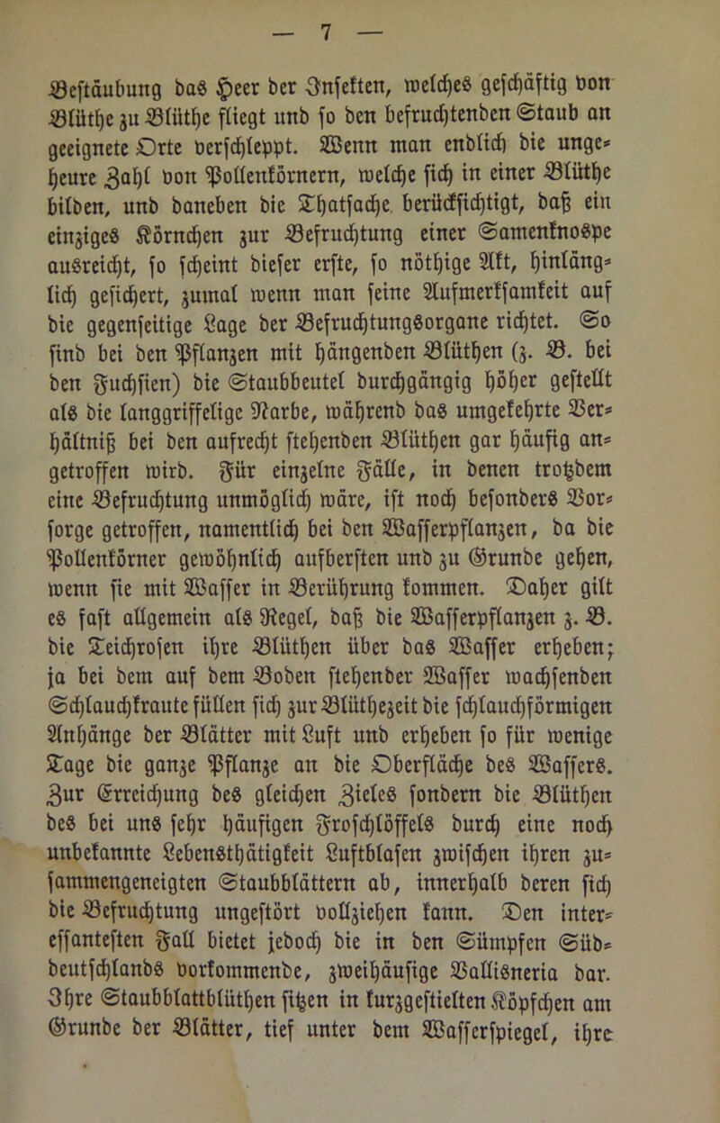 0eftäubung ba§ £eer ber Snfetten, weldje« gefd)äftig bon 01ütf)e ju 01ütl)e fliegt unb fo bctt befrud)tenben ©taub an geeignete Orte bcrfd)feppt. Senn man enb(td) bie mtge* fjeure 3al)t bon Sßodenförnern, meld)e fid) in einer 0tütfje hüben, unb baneben bie Stfyatfadje berüdfidftigt, baff ein einziges $örnd)en jur 0efrudjtung einer ©amenfnoöpe auSreidjt, fo fdEjeint biefer erfte, fo nötige 2tft, fjinläng* lief) gefidjert, jurnal menn man feine Slufmerffamfeit auf bie gegenfeitige Sage ber 0efrud)tung8organe ridjtet. @o finb bei ben ^ftanjen mit t)ängenben 0tütf)en ($. -0. bei ben gudjfien) bie ©taubbeutel burdjgängig fjöfjer geftedt als bie tanggriffelige Sftarbe, mäfyrenb ba§ umgefeljrte 0er* fjädnif) bei ben aufrecht ftet)enben 01üti)en gar fjäufig an* getroffen mirb. gür einzelne gäde, in benen tro^bem eine 0efrud)tung unmögüd) märe, ift nod) befonberS 0or* forge getroffen, namenUid) bei ben Safferpftanjen, ba bie Sßodentörner gemöfynltd) aufberften unb su ©runbe gefjen, menn fie mit Saffer in 0erüi)rung fommen. SDafjer gilt e8 faft adgemein als SRegel, bafe bie Safferpflanjen 3. 0. bie S£eid)rofen ü)re 01ütt)en über baö Saffer ergeben; ja bei bem auf bem 0oben ftepenber SEBaffer madjfenben ©d)taud)fraute fuden fief) 3ur 0lüti)e3eit bie fd)laud)förmigen 2tnt)änge ber 01ätter mit Suft unb ergeben fo für menige Stage bie ganje Sßflanje an bie Dberflädfe beö Saffers. 3ur ©rrcidjung beö gleichen Zieles fonbern bie 0tütF)en beö bei un« fefjr häufigen grofd)löffel8 burd) eine nod) unbelannte Seben8ti)ätigfeit Suftbtafen sroifc^en ipren ju* fammengeneigten ©taubbtättern ab, innerhalb beren fid) bie 0efrud)tung ungeftört öodjie^en fann. SDen inter* effanteften gad bietet jeboch bie in ben ©ümpfen ©üb* beutfd)tanbö öorfommenbe, jmeiljäufige 0adi«neria bar. 3f)re ©taubblattbiütijen fiijen in fur^geftielten töpfdjen am ©runbe ber 0tätter, tief unter bem Saffcrfpiegel, ihre