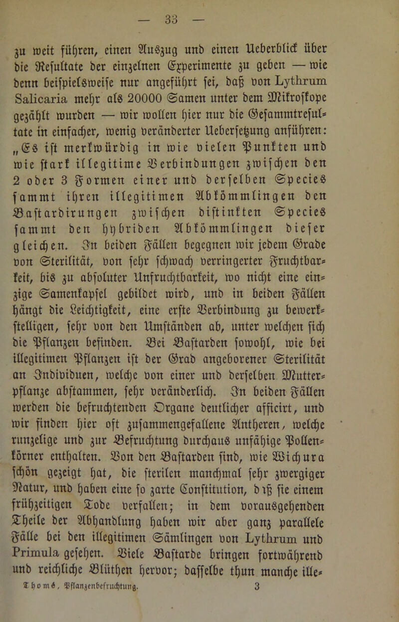 ju weit führen, einen 2Iu8jug unb einen Ueberblitf über bie SRefultate ber einseinen @£perimente ju geben — wie benn beifpiefsroeife nur angeführt fei, baß bon Lythrum Salicaria mehr al« 20000 Samen unter bem Sftifroffope gejätet mürben — mir wollen i)ier nur bie ©efammtrefut* täte in einfacher, wenig beränberter Ueberfefsung anführen: „(S§ ift merfwürbig in wie bieten fünften unb wie ftar! illegitime 33erbinbungen smifdjen ben 2 ober 3 gornten einer unb berfetben Specie« fammt ihren illegitimen Slbfömmtingen ben Saftarbirungen jtuifchen biftinften Specie« fammt ben hh^r^eTt Stbfömmlingen biefer gleichen, gn beiben galten begegnen mir jebem ©rabe bon Sterilität, bon fehr fdjmach berringerter grueßtbar* feit, bi« 3U abfotuter Unfruchtbarfeit, mo nicht eine ein* jige Samenfapfct gebitbet wirb, unb in beiben gatten hängt bie 8eid)tigfeit, eine erfte 33erbinbung gu bemerf* ftettigen, fehr bon ben Umftänben ab, unter wetten fiel) bie ißflanjen befinben. 33ei Saftarben fomoht, wie bei illegitimen ^ftanjen ift ber ®rab angeborener Sterilität an gnbibibuen, meldje bon einer unb berfetben ÜDiutter* pftan^e abftammen, fehr b er änb erlief). gn beiben gälten werben bie befrud)tenben Organe beutlidjer afficirt, unb wir finben hier oft sufammengefallene 2lntf)eren, welche runselige unb 31er iöefrudjtung burchau« unfähige Rotten* ferner enthalten. S3on ben 33aftarbe:t finb, wie2Bid)ura fdjön gejeigt hat, bie fteviten manchmal fehr 3Wergiger 9iatur, unb haben eine fo 3arte (Sonftitution, biß fie einem frühseitigen Stöbe berfatteu; in bem borau«gef)enben Stheite ber Sübhanblung haben wir aber gans parallele gälte bei ben ittegitimen Sämlingen bon Lythrum unb Primula gefehen. 33iete Saftarbe bringen fortwährenb unb reichliche Slitt()cn herbor; baffetbe tl)un manche ille* Sljom«, $flanjcnfccfrud)timg. 3