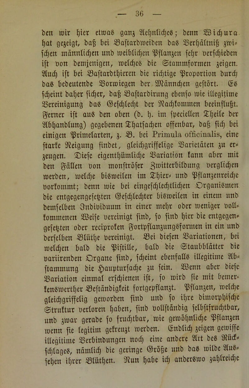 beit mir ßier etwas gang 2Xet}nticf)cS; benn 2Bid)ura ßat gezeigt, baß bei VaftarbWeiben bas 33erf)dttnig gwi* fcßen ntännltcßen itnb roeiblicßen Pflangen feßr Perfdjieben ift Pon bemjenigen, welcßes bie (Stammformen geigen. Siud) ift bei Vaftarbtßieren bie ridjtige Proportion burcß bas bebeutenbe Vorwiegen bei* ÜDlänncßen geftört. (5s fcßeint baßer ficßer, baß Vaftarbirung ebenfo wie illegitime Vereinigung bas ®efcßled)t bcr -Jiacßtommen beeinflußt, ferner ift aus ben oben (b. 1). im fpecieüen Steile ber ülbßanblung) gegebenen £ßatfad)cn offenbar, baß fidj bei einigen Primelarten, g. -53. bei Primula officinalis, eine ftart'e Neigung finbet, gleidjgriffeltge Varietäten gu er* geugen. Oiefe eigentßümlidje Variation fann aber mit ben gälten bon monftröfer ^mitterbilbung oerglicßen werben, welcße bisweilen im Oßier* unb Pflangenretd)e üortommt; benn wie bei eingefd)ted)tlid)en Organismen bie entgegengefefjten ®efd)lecßter bisweilen in einem unb bemfetben Onbibibuum in einer meßr ober weniger Poll* fommencn SBeife bereinigt finb, fo finb ßier bie entgegen* gefegten ober reciprofen gortpflangungSformen in ein unb berfelben Vliitße bereinigt. Vei biefen Variationen, bei welchen halb bie piftille, halb bie Staubblätter bie bariirenben Organe finb, fcf)eint ebenfalls illegitime Ülb* ftammung bie £aupturfacße gu fein. Söenn aber biefe Variation einmal erfcßienen ift, fo wirb fie mit bemer* lenswertßer Veftdnbigleit fortgepflangt. Pflangen, welche gleid)griffelig geworben finb unb fo ißre bimorpßifcße Struttur berloren ßaben, finb bollftdnbig felbftfrucßtbar, unb gwar gerabe fo fruchtbar, wie gemößnlidje Pflangen wenn fie legitim gefreugt werben. (5nblicß geigen gewiffe illegitime Verbinbungen nod) eine anbere Slrt beS 9tüd5 fcßlageS, nätnlicß bie geringe ®roße unb bas wilbe 21uS* feßen ißrer Vlütßen. ?iun ßabe idj anberswo gaßlreicße