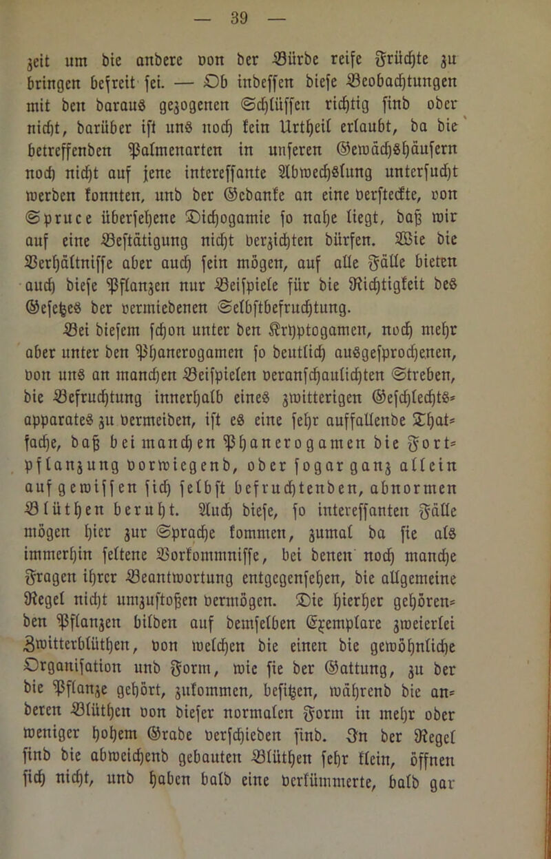 geit um bie anbere bon ber Bürbe reife grüdjte 31t bringen befreit fei. — Ob inbeffen biefe Beobachtungen mit beit baraus ge3ogenen Schlüffen richtig finb ober nid)t, barüber ift uns itod) fein Urtfjeil ertaubt, ba bie betreffenben ^ßafmenarten in uuferen ©eibädjShäufern nod) nicht auf jene intereffante 2lbwed)Slung unterfud)t werben fonnten, unb ber ©ebanfe an eine berftedte, oon Sprue e überfehene SDidjogamie fo nahe liegt, baß mir auf eine Betätigung nicht belichten biirfen. 2Bie bie Berhättniffe aber auch fein wögen, auf ade f^atte bieten aud) biefe ^ßftangen nur Beispiele für bie 9?icf)tigfeit beS ©efefceS ber bermiebeuen Selbftbefrudhtung. Bei biefein fefjon unter ben ^rpptogamen, noch wehr aber unter ben Bh^nerogamen fo beutlid) auSgefprod)enen, bon uns an mandjen Beifpiefen beranfchaulichten «Streben, bie Befruchtung innerhalb eines jmitterigen ®efd)led)tS* apparateS 31t bermeiben, ift es eine fel)r auffaltenbe SJ:f)at= fache, baß bei mand)en Bh^nerogamen bie 0ort= pflansuttg borwiegenb, ober fogargan3 allein auf geroiffen fid) felbft befrud)tenben, abnormen Blüthen beruht. 21ud) biefe, fo intereffanteu gäde mögen hier 3ur Spraye fomntett, 3umal ba fie als immerhin feltene Borfommniffe, bei benen noch mandje fragen ihrer Beantwortung entgegenfehen, bie adgemeine Siegel nid)t un^uftofjen bermögen. 5Die h^rfjer gehören* ben Bflau3en bilben auf bemfelben (S^emplare 3roeierlei 3nntterblüthen, ton Welchen bie einen bie gewöhnlidje Organifation unb gorm, wie fie ber ©attung, 311 ber bie Bf(an3e gehört, 3ufommen, befi^en, währenb bie an* beten Blüthen bon biefer normalen gorm in mehr ober weniger h°hew ©rabe berfchicben finb. 3n ber Ofegel finb bie abweidjenb gebauten Blüthen fe&r flein, öffnen fief) nicht, unb hoben balb eine berfümmerte, halb gar