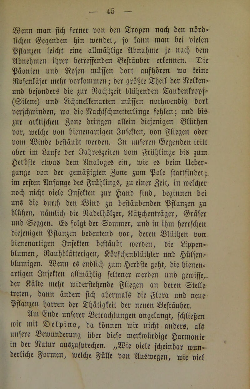 Senn man fidj ferner Don ben Tropen nad) ben nörb* licken ©egenben I)in menbet, fo fann man bei Dielen ^flanjen ieidjt eine attmäfjtige Slbnaljme je nad) bem Siimeijmen il)rer betreffenben Beftäuber erfennen. ü)ie Päonien unb SRofen müffen bort aufhören mo feine 9iofenfäfer mefjr Dorfommett; ber größte £hcil ber helfen* unb befonberS bie jur üftad^eit bfiüjenben £aubenfropf* (©ilene) unb Sidjtnclfenarten müffen notfjmenbig bort Derfdjminben, mo bie 9bad)tfd)metterfinge festen; unb bis 3ur arftifdjen gone bringen aflein biejenigen Blütfjen t>or, metd^e Don bienenartigen Onfeften, Don fliegen ober Dom 333inbe beftäubt merben. 3n unferen ©egenben tritt aber im Saufe ber S'afjreSjeiten Dom grüfjünge bis jum ^jerbfte etroaS bem SlnafogeS ein, mie es beim Heber- gange Don ber gemäßigten gone jum “ißote ftattfinbet; im erften Anfänge beS grüßlingS, ju einer geit, in meldjer nod) nicht Diele 3nfeften jur §anb finb, beginnen bei uns bie burd) ben S33inb 31t beftäubenben 'ißfransen 3U blühen, nämlid) bie 9?abetb)ötjer, fä^efjenträger, ©räfer unb ©eggen. @S folgt ber ©ommer, unb in ißm herrfdjen biejenigen 'ißffa^cn bebeutenb Dor, bereu Blüthen Don bienenartigen gnfeften beftäubt merben, bie Sippen* bfumen, 9?auf)blätterigen, S'öpfdjenbfütßfer unb |)ütfen= bfumigen. 2Benn es enblidß 311m §erbfte geht, bie bienen* artigen gnfeften allmäßfig fettener merben unb gemiffe,- ber Äälte mefjr miberftefjenbe fliegen an bereu ©teile treten, bann änbert fid) abermals bie glora unb neue ‘ißfta^en fjarren ber ißätigfeit ber neuen Beftäuber. 21m (5nbe unferer Betrachtungen angelangt, fdjließen mir mit ©elpino, ba fönnett mir nicht anbers, als unfere Bcmunberung über biefe merfmürbige Harmonie in ber Statur auS3ufpred)cn. „2öie Diele fdjeinbar mun- bertiche formen, mefche pile Don SluSraegen, mie Diel