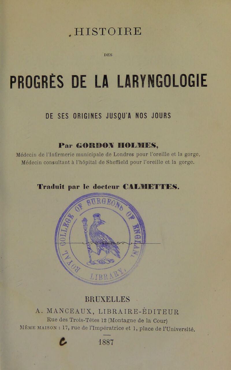 DES PROGRES DE LA LARYNGOLOGIE DE SES ORIGINES JUSQU’A NOS JOURS Par GORnOi\ HOLMES, Médecin de l’Infirmerie municipale de Londres pour l'oreille et la gorge, Médecin consultant à l'hôpital de ShelTield pour l’oreille et la gorge. Traduit par le docteur CTLMETTES. A. MANCEAUX, LIBRAIRE-ÉDITEUR Rue des Trois-Tètes 12 (Montagne de la Cour) Mk.me maison : 17, rue de l’Impératrice et 1, place de TUniversité. 1887