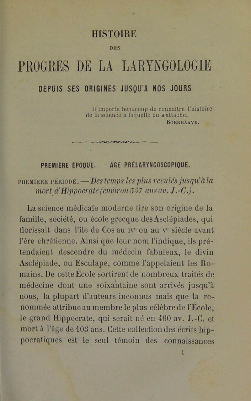 DES PROGRES DE LA LARYNGOLOGIE DEPUIS SES ORIGINES JUSQU'A NOS JOURS 11 importe beaucoup de connaître l'histoire de la science à laquelle on s’attache. Boerhaave. PREMIÈRE ÉPOQUE. — AGE PRÉLARYNGOSCOPIQUE. piiEMiÈnE pÉnioDE.—Des temps les plus reculés jusqu’àla mort d’Hippocrate (environ337 ansav. J.-C.J. La science médicale moderne tire son origine de la famille, société, ou école grecque desAsclépiades, qui Hérissait dans l’île de Cos au iv® ou au v® siècle avant l’ère chrétienne. Ainsi que leur nom l’indique, ils pré- tendaient descendre du médecin fabuleux, le divin Asclépiade, ou Esculape, comme l’appelaient les Ro- mains. De cette École sortirent de nombreux traités de médecine dont une soixantaine sont arrivés jusqu’à nous, la plupart d’auteurs inconnus mais que la re- nommée attribue au membre le plus célèbre de l’École, le grand Hippocrate, qui serait né en 460 av. J.-C. et mort à Page de 103 ans. Cette collection des écrits hip- pocratiques est le seul témoin des connaissances