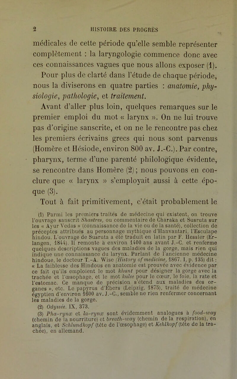 médicales de cette période qu’elle semble représenter complètement : la laryngologie commence donc avec ces connaissances vagues que nous allons exposer (1), Pour plus de clarté dans l’étude de chaque période, nous la diviserons en quatre parties : anatomie, phy- siologie, pathologie, et traitement. Avant d’aller plus loin, quelques remarques sur le premier emploi du mot « larynx ». On ne lui trouve pas d’origine sanscrite, et on ne le rencontre pas chez les premiers écrivains grecs qui nous sont parvenus (Homère et Hésiode, environ 800 av. J.-C.), Par contre, pharynx, terme d’une parenté philologique évidente, se rencontre dans Homère (2) ; nous pouvons en con- clure que « larynx » s’employait aussi à cette épo- que (3). Tout à fait primitivement, c’était probablement le (1) Parmi les premiers traités de médecine qui existent, on trouve l’ouvrage sanscrit Shastrea, ou commentaire de Charaka et Susruta sur les II Ayur Vodas » (connaissance do la vie ou do la santé), collection de préceptes attribués au personnage mythique d'IIanvantari, l'Esculape hindou. L'ouvrage do Susruta a été traduit en latin par F. Uesslor (Er- langon, 1844). 11 remonte h environ 1400 ans avant J.-C. et renferme quelques descriptions vagues des maladies de la gorge, mais rien qui indique une connaissance du larynx. Parlant de l’ancienne médecine hindoue, le docteur T.-A. Wiso (ilistory of medicine, 1867. I, p. 135) dit : « La faiblesse des Hindous on anatomie est prouvée avec évidence par ce fait qu’ils emploient le mot kliunt pour désigner la gorge avec la trachée et l’oesophage, et le mot Iculee pour le cœur, le foie, la rate et l’estomac. Ce manque do précision s’étend aux maladies des or- ganes », etc. Le papyrus d’Ebers (Leipzig. 1875), traité de médecine égyptien d’environ 1600 av. J.-C., semble ne rien renfermer concernant les maladies do la gorge. (2) Odyssée. IX, 373. (3) Pha-rynx et la-rynx sont évidemment analogues h food-way (chemin de la nourriture) et breath-ivay (chemin de la respiration), en anglais, et Schlundkopf (tête de l’œsophage) et Kehlkopf {tète do la tra- chée), en allemand.