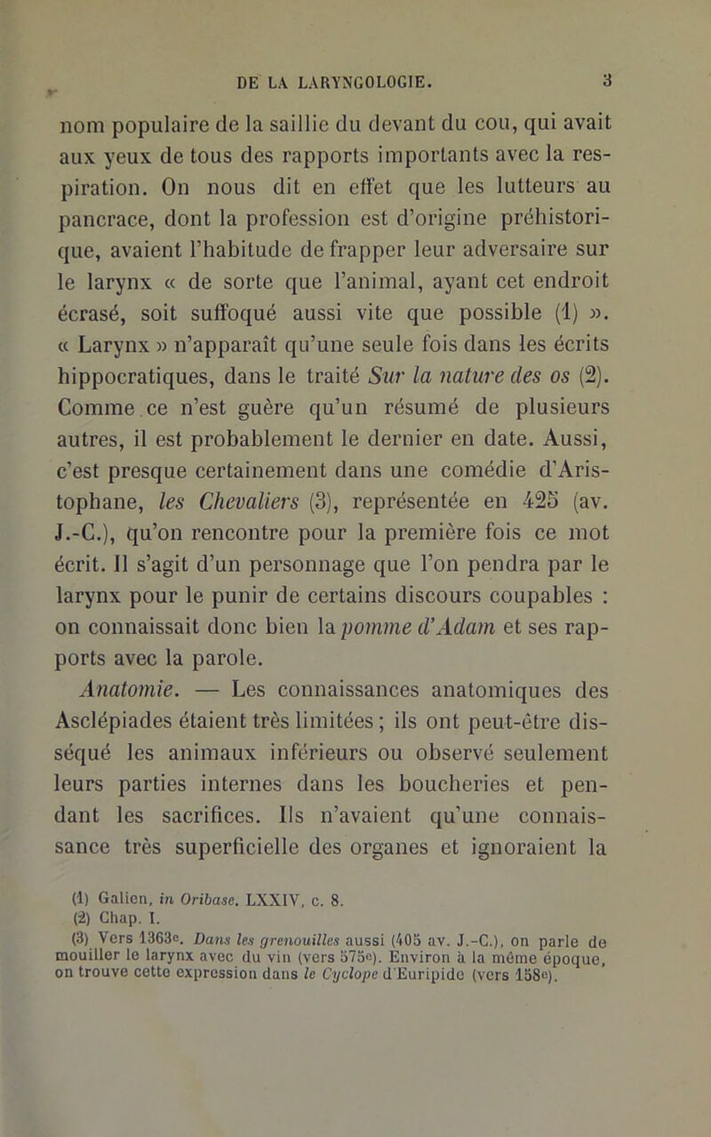 nom populaire de la saillie du devant du cou, qui avait aux yeux de tous des rapports importants avec la res- piration. On nous dit en effet que les lutteurs au pancrace, dont la profession est d’origine préhistori- que, avaient l’habitude de frapper leur adversaire sur le larynx « de sorte que l’animal, ayant cet endroit écrasé, soit suffoqué aussi vite que possible (1) ». « Larynx » n’apparaît qu’une seule fois dans les écrits hippocratiques, dans le traité Sur la nature des os (2). Comme.ce n’est guère qu’un résumé de plusieurs autres, il est probablement le dernier en date. Aussi, c’est presque certainement dans une comédie d’Aris- tophane, les Chevaliers (3), représentée en 425 (av. J.-C.), qu’on rencontre pour la première fois ce mot écrit. Il s’agit d’un personnage que l’on pendra par le larynx pour le punir de certains discours coupables : on connaissait donc bien la pomme d’Adam et ses rap- ports avec la parole. Anatomie. — Les connaissances anatomiques des Asclépiades étaient très limitées ; ils ont peut-être dis- séqué les animaux inférieurs ou observé seulement leurs parties internes dans les boucheries et pen- dant les sacrifices. Ils n’avaient qu’une connais- sance très superficielle des organes et ignoraient la (1) Galien, in Oribase. LXXIV, c. 8. (i) Chap. I. (3) Vers 1363e. Dans les grenouilles aussi (405 av. J.-C.), on parle de mouiller le larynx avec du vin (vers 575e). Environ à la môme époque, on trouve cette expression dans le Cyclope d'Euripide (vers 158e).