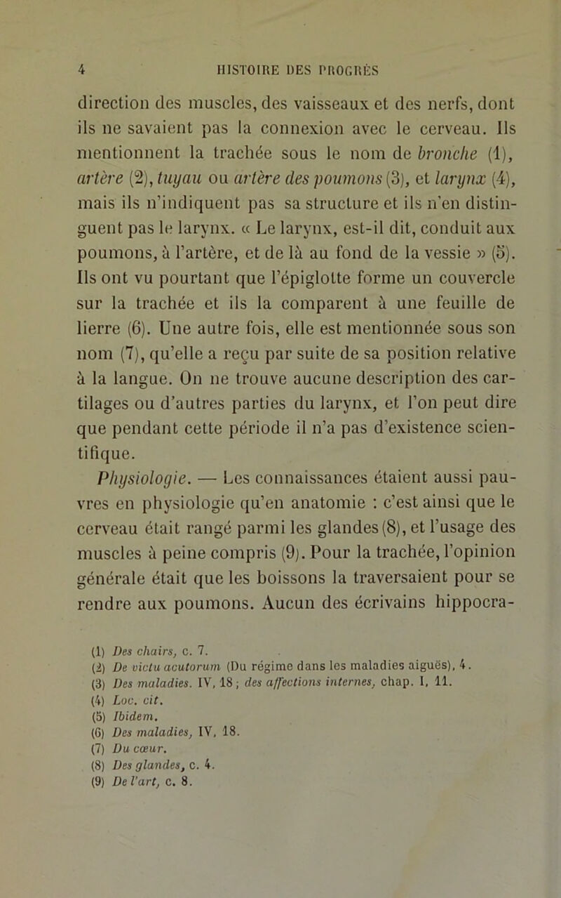 direction des muscles, des vaisseaux et des nerfs, dont ils ne savaient pas la connexion avec le cerveau. Ils mentionnent la trachée sous le nom de bronche (1), artère (2), tuyau ou artère des poumons (3), et larynx (4), mais ils n’indiquent pas sa structure et ils n’en distin- guent pas le larynx. « Le larynx, est-il dit, conduit aux poumons, à l’artère, et de là au fond de la vessie » (o). Ils ont vu pourtant que l’épiglotte forme un couvercle sur la trachée et ils la comparent à une feuille de lierre (6). Une autre fois, elle est mentionnée sous son nom (7), qu’elle a reçu par suite de sa position relative à la langue. On ne trouve aucune description des car- tilages ou d’autres parties du larynx, et l’on peut dire que pendant cette période il n’a pas d’existence scien- tifique. Physiologie. — Les connaissances étaient aussi pau- vres en physiologie qu’en anatomie ; c’est ainsi que le cerveau était rangé parmi les glandes (8), et l’usage des muscles à peine compris (9j. Pour la trachée, l’opinion générale était que les boissons la traversaient pour se rendre aux poumons. Aucun des écrivains hippocra- (1) Des chairs, c. 7. (2) De vicia acutorum (Du régime dans les maladies aiguës), 4. (3) Des maladies. IV, 18; des alfections internes, chap. 1, 11. (4) Loc. cit. (5) Ibidem. (6) Des maladies, IV, 18. (7) Du cœur. (8) Des glandes, c. 4. (9) De l'art, c. 8.