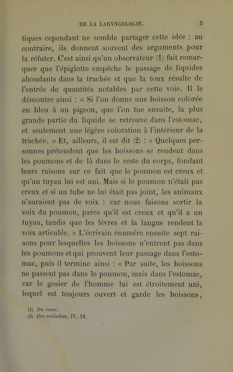 tiques cependant ne semble partager cette idée ; au contraire, ils donnent souvent des arguments pour la réfuter. C’est ainsi qu’un observateur (1) fait remar- quer que l’épiglotte empêche le passage de liquides abondants dans la trachée et que la toux résulte de l’entrée de quantités notables par cette voie. Il le démontre ainsi : « Si l’on donne une boisson colorée en bleu à un pigeon, que l’on tue ensuite, la plus grande partie du liquide se retrouve dans l’estomac, et seulement une légère coloration à l’intérieur de la trachée. » Et, ailleurs, il est dit (2) : « Quelques per- sonnes prétendent que les boissons se rendent dans les poumons et de là dans le reste du corps, fondant leurs raisons sur ce fait que le poumon est creux et qu’un tuyau lui est uni. Mais si le poumon n’était pas creux et si un tube ne lui était pas joint, les animaux n’auraient pas de voix ; car nous faisons sortir la voix du poumon, parce qu’il est creux et qu’il a un tuyau, tandis que les lèvres et la langue rendent la voix articulée. » L’écrivain énumère ensuite sept rai- sons pour lesquelles les boissons n’entrent pas dans les poumons et qui prouvent leur passage dans l’esto- mac, puis il termine ainsi : « Par suite, les boissons ne passent pas dans le poumon, mais dans l’estomac, car le gosier de l’homme lui est étroitement uni, lequel est toujours ouvert et garde les boissons, (1) Du cœur. (2) Des maladies. IV, 18.