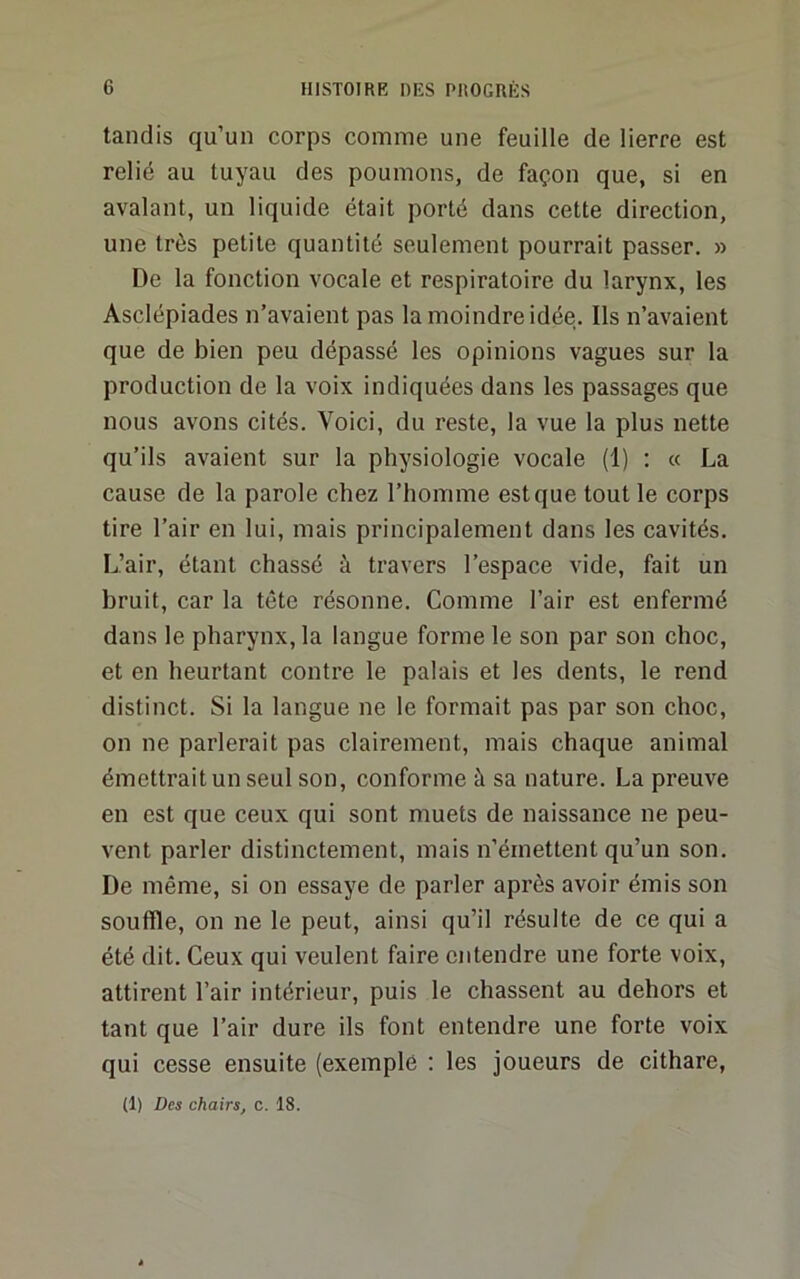 tandis qu’un corps comme une feuille de lierre est relié au tuyau des poumons, de façon que, si en avalant, un liquide était porté dans cette direction, une très petite quantité seulement pourrait passer. » De la fonction vocale et respiratoire du larynx, les Asclépiades n’avaient pas la moindre idée. Ils n’avaient que de bien peu dépassé les opinions vagues sur la production de la voix indiquées dans les passages que nous avons cités. Voici, du reste, la vue la plus nette qu’ils avaient sur la physiologie vocale (1) ; « La cause de la parole chez l’homme est que tout le corps tire l’air en lui, mais principalement dans les cavités. L’air, étant chassé à travers l’espace vide, fait un bruit, car la tête résonne. Comme l’air est enfermé dans le pharynx, la langue forme le son par son choc, et en heurtant contre le palais et les dents, le rend distinct. Si la langue ne le formait pas par son choc, on ne parlerait pas clairement, mais chaque animal émettrait un seul son, conforme à sa nature. La preuve en est que ceux qui sont muets de naissance ne peu- vent parler distinctement, mais n’émettent qu’un son. De même, si on essaye de parler après avoir émis son souffle, on ne le peut, ainsi qu’il résulte de ce qui a été dit. Ceux qui veulent faire entendre une forte voix, attirent l’air intérieur, puis le chassent au dehors et tant que l’air dure ils font entendre une forte voix qui cesse ensuite (exemplô ; les joueurs de cithare,