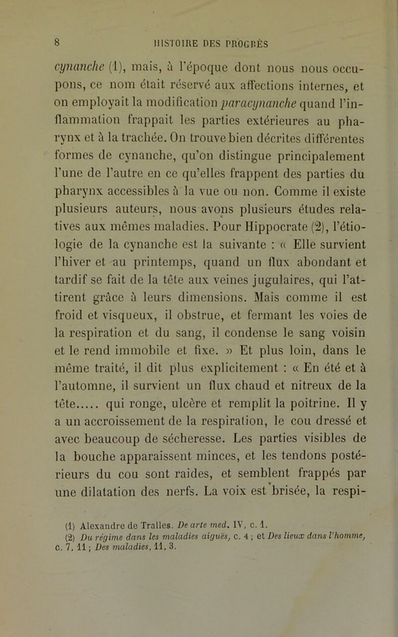 cymnche (1), mais, à l’époque dont nous nous occu- pons, ce nom était réservé aux affections internes, et on employait la modification paracijnanche quand l’in- ilammation frappait les parties extérieures au pha- rynx et à la trachée. On trouve bien décrites différentes formes de cynanche, qu’on distingue principalement l’une de l’autre en ce qu’elles frappent des parties du pharynx accessibles à la vue ou non. Comme il existe plusieurs auteurs, nous avons plusieurs études rela- tives aux mêmes maladies. Pour Hippocrate (2), l’étio- logie de la cynanche est la suivante ; « Elle survient l’hiver et au printemps, quand un flux abondant et tardif se fait de la tête aux veines jugulaires, qui l’at- tirent grâce à leurs dimensions. Mais comme il est froid et visqueux, il obstrue, et fermant les voies de la respiration et du sang, il condense le sang voisin et le rend immobile et fixe. » Et plus loin, dans le même traité, il dit plus explicitement : « En été et à l’automne, il survient un flux chaud et nitreux de la tête qui ronge, ulcère et remplit la poitrine. Il y a un accroissement de la respiralion, le cou dressé et avec beaucoup de sécheresse. Les parties visibles de la bouche apparaissent minces, et les tendons posté- rieurs du cou sont raides, et semblent frappés par une dilatation des nerfs. La voix est brisée, la respi- (1) Alexandre de Tralles. Dearte med. IV, c. 1. (2) Du régime dans les maladies aiguës, c. 4 ; et Des lieux dans l’homme,