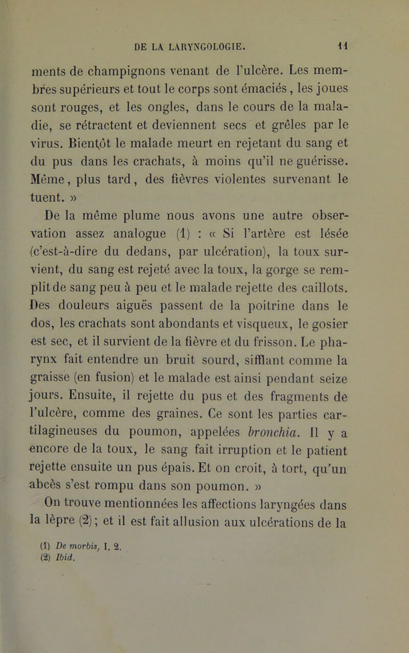 ments de champignons venant de l’ulcère. Les mem- bres supérieurs et tout le corps sont émaciés, les joues sont rouges, et les ongles, dans le cours de la mala- die, se rétractent et deviennent secs et grêles par le virus. Bient,üt le malade meurt en rejetant du sang et du pus dans les crachats, à moins qu’il ne guérisse. Même, plus tard, des fièvres violentes survenant le tuent. » De la même plume nous avons une autre obser- vation assez analogue (1) : « Si l’artère est lésée (c’est-à-dire du dedans, par ulcération), la toux sur- vient, du sang est rejeté avec la toux, la gorge se rem- plit de sang peu à peu et le malade rejette des caillots. Des douleurs aiguës passent de la poitrine dans le dos, les crachats sont abondants et visqueux, le gosier est sec, et il survient de la fièvre et du frisson. Le pha- rynx fait entendre un bruit sourd, sifflant comme la graisse (en fusion) et le malade est ainsi pendant seize jours. Ensuite, il rejette du pus et des fragments de l’ulcère, comme des graines. Ce sont les parties car- tilagineuses du poumon, appelées bronchia. 11 y a encore de la toux, le sang fait irruption et le patient rejette ensuite un pus épais. Et on croit, à tort, qu’un abcès s’est rompu dans son poumon. » On trouve mentionnées les affections laryngées dans la lèpre (2); et il est fait allusion aux ulcérations de la (1) De morbis, I, 2.