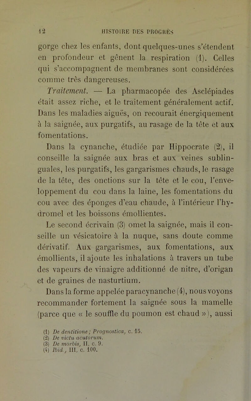 HISTOIRE OES PROC K ES 112 gorge chez les enfants, dont quelques-unes s’étendent en profondeur et gênent la respiration (1). Celles qui s’accompagnent de membranes sont considérées comme très dangereuses. Traitement. — La pharmacopée des Asclépiades était assez riche, et le traitement généralement actif. Dans les maladies aiguës, on recourait énergiquement à la saignée, aux purgatifs, au rasage de la tête et aux fomentations. Dans la cynanche, étudiée par Hippocrate (2), il conseille la saignée aux bras et aux veines sublin- guales, les purgatifs, les gargarismes chauds, le rasage de la tête, des onctions sur la tête et le cou, l’enve- loppement du cou dans la laine, les fomentations du cou avec des éponges d’eau chaude, à l’intérieur l’hy- dromel et les boissons émollientes. Le second écrivain (3) omet la saignée, mais il con- seille un vésicatoire à la nuque, sans doute comme dérivatif. Aux gargarismes, aux fomentations, aux émollients, il ajoute les inhalations à travers un tube des vapeurs de vinaigre additionné de nitre, d’origan et de graines de nasturtium. Dans la forme appelée paracynanche(4), nous voyons recommander fortement la saignée sous la mamelle (parce que « le souffle du poumon est chaud »), aussi (1) De dentitione ; Prognostica, c. 15. (2) De victu acutorum. (3) De morbis, II, c. 9.