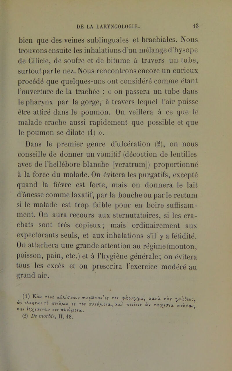 bien que des veines sublinguales et brachiales. Nous trouvons ensuite les inhalations d'un mélange d’hysope de Cilicie, de soufre et de bitume à travers un tube, surtoutparle nez. Nous rencontrons encore un curieux procédé que quelques-uns ont considéré comme étant l’ouverture de la trachée : « on passera un tube dans le pharynx par la gorge, à travers lequel l’air puisse être attiré dans le poumon. On veillera à ce que le malade crache aussi rapidement que possible et que le poumon se dilate (1) ». Dans le premier genre d’ulcération (2), on nous conseille de donner un vomitif (décoction de lentilles avec de l’hellébore blanche [veratrum]) proportionné à la force du malade. On évitera les purgatifs, excepté quand la fièvre est forte, mais on donnera le lait d’ânesse comme laxatif, par la bouche ou par le rectum si le malade est trop faible pour en boire suftîsam- inent. On aura recours aux sternutatoires, si les cra- chats sont très copieux; mais ordinairement aux expectorants seuls, et aux inhalations s’il y a fétidité. On attachera une grande attention au régime (mouton, poisson, pain, etc.) et à l’hygiène générale; on évitera tous les excès et on prescrira l’exercice modéré au grand air. (1) Kài nu: jr.tp55-xi’fç mr fxpryya., «ari ràr -yricSiuf U! lAxurvti rû rrriifij. t; r«( x^i ttoiGii' mç xrû(T»/ «.1/ ror ’ (2) De morhii, 11, 18.