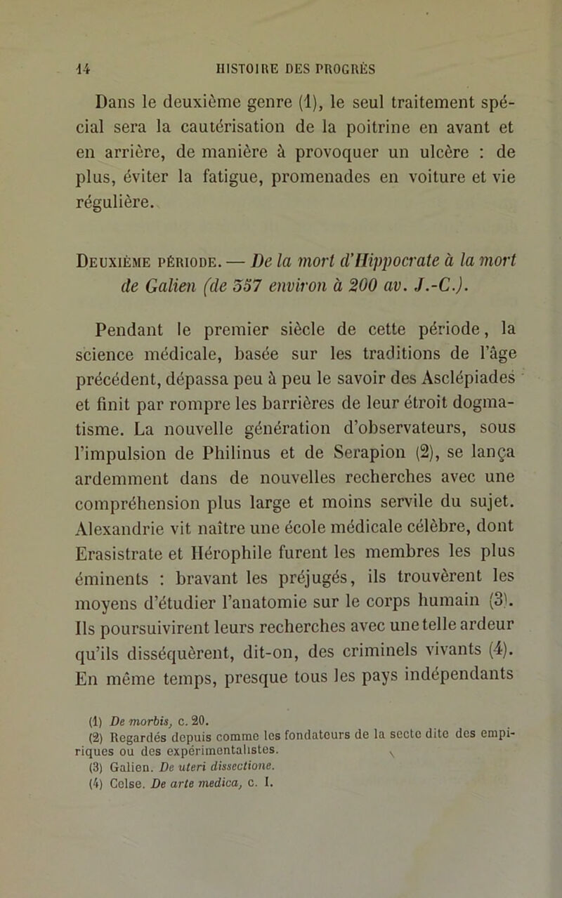 Dans le deuxième genre (1), le seul traitement spé- cial sera la cautérisation de la poitrine en avant et en arrière, de manière à provoquer un ulcère ; de plus, éviter la fatigue, promenades en voiture et vie régulière. Deuxième période. — De la mort d’Hippocrate à la mort de Galien (de 557 environ à 200 av. J.-G.). Pendant le premier siècle de cette période, la science médicale, basée sur les traditions de l’âge précédent, dépassa peu à peu le savoir des Asclépiades et finit par rompre les barrières de leur étroit dogma- tisme. La nouvelle génération d’observateurs, sous l’impulsion de Philinus et de Serapion (2), se lança ardemment dans de nouvelles recherches avec une compréhension plus large et moins servile du sujet. Alexandrie vit naître une école médicale célèbre, dont Erasistrate et Hérophile furent les membres les plus éminents ; bravant les préjugés, ils trouvèrent les moyens d’étudier l’anatomie sur le corps humain (3b Ils poursuivirent leurs recherches avec une telle ardeur qu’ils disséquèrent, dit-on, des criminels vivants (4). En même temps, presque tous les pays indépendants (1) De morbis, c. 20. (2) Regardés depuis comme les fondateurs de la secte dite des empi- riques ou des expérimentalistes. ^ (3) Galien. De uteri dissectione.