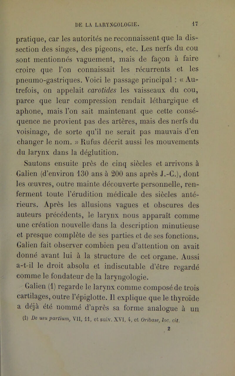 pratique, car les autorités ne reconnaissent que la dis- section des singes, des pigeons, etc. Les nerfs du cou sont mentionnés vaguement, mais de façon à faire croire que l’on connaissait les récurrents et les pneumo-gastriques. Voici le passage principal ; « Au- trefois, on appelait carotides les vaisseaux du cou, parce que leur compression rendait léthargique et aphone, mais l’on sait maintenant que cette consé- quence ne provient pas des artères, mais des nerfs du voisinage, de sorte qu’il ne serait pas mauvais d’en changer le nom. » Rufus décrit aussi les mouvements du larynx dans la déglutition. Sautons ensuite près de cinq siècles et arrivons à Galien (d’environ 130 ans à 200 ans après J.-C.), dont les œuvres, outre mainte découverte personnelle, ren- ferment toute l’érudition médicale des siècles anté- rieurs. Après les allusions vagues et obscures des auteurs précédents, le larynx nous apparaît comme une création nouvelle dans la description minutieuse et presque complète de ses parties et de ses fonctions. Galien fait observer combien peu d’attention on avait donné avant lui à la structure de cet organe. Aussi a-t-il le droit absolu et indiscutable d’être regardé comme le fondateur de la laryngologie. Galien (1) regarde le larynx comme composé de trois cartilages, outre l’épiglotte. Il explique que le thyroïde a déjà été nommé d’après sa forme analogue à un (1) üe usupartium, VU, 11, et suiv. XVI, 4, et Oribase, Inc. ci/. 2