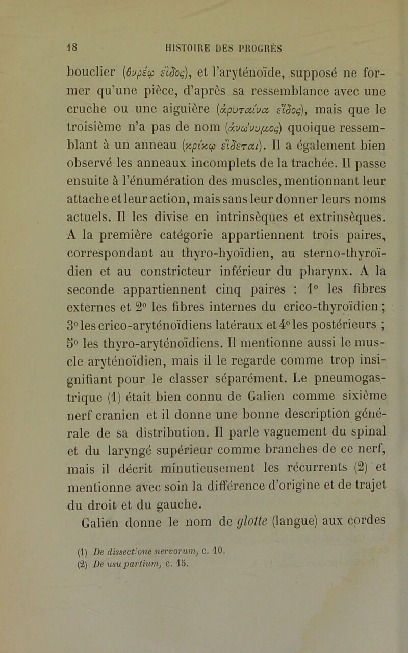 bouclier slScç), et l’aryténoïde, supposé ne for- mer qu’une pièce, d’après sa ressemblance avec une cruche ou une aiguière {xpuratvcc sîSoç), mais que le troisième n’a pas de nom {a.voùuv/xog) quoique ressem- blant à un anneau {Kpr^cp slSsrou). Il a également bien observé les anneaux incomplets de la trachée. 11 passe ensuite à l’énumération des muscles, mentionnant leur attache et leur action, mais sans leur donner leurs noms actuels. Il les divise en intrinsèques et exti’insèques. A la première catégorie appartiennent trois paires, correspondant au thyro-hyoïdien, au sterno-thyroï- dien et au constricteur inférieur du pharynx. A la seconde appartiennent cinq paires : 1° les fibres externes et 2“ les fibres internes du crico-thyroïdien ; 3“ les crico-aryténoïdiens latéraux et 4 les postérieurs ; 5 les thyro-aryténoïdiens. Il mentionne aussi le mus- cle aryténoïdien, mais il le regarde comme trop insi- gnifiant pour le classer séparément. Le pneumogas- trique (1) était bien connu de Galien comme sixième nerf crânien et il donne une bonne description géné- rale de sa distribution. Il parle vaguement du spinal et du laryngé supérieur comme branches de ce nerf, mais il décrit minutieusement les récurrents (2) et mentionne avec soin la différence d’origine et de trajet du droit et du gauche. Galien donne le nom de glotte (langue) aux cordes (1) De dissect'.one nervorum, c. 10.
