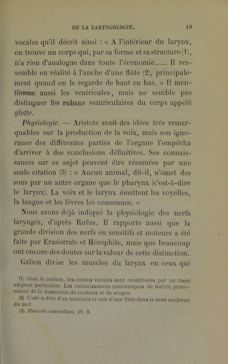 vocales qu’il décrit ainsi : « A l’intérieur du larynx, on trouve un corps qui, par sa forme et sa structure (1), n’a rien d’analogue dans toute l’économie Il res- semble en réalité à l’anche d’une flûte (2), principale- ment quand on le regarde de haut en bas. » 11 men- tionne aussi les ventricules, mais ne semble pas distinguer les rubans ventriculaires du corps appelé glotte. Physiologie. — Aristote avait des idées très remar- quables sur la production de la voix, mais son igno- rance des différentes parties de l’organe l’empêcha d’arriver à des conclusions définitives. Ses connais- sances sur ce sujet peuvent être résumées par une seule citation (3) : « Aucun animal, dit-il, n’émet des sons par un autre organe que le pharynx (c’est-à-dire le larynx). La voix et le larynx émettent les voyelles, la langue et les lèvres les consonnes. » Nous avons déjà indiqué la physiologie des nerfs laryngés, d’après Rufus. Il rapporte aussi que la grande division des nerfs en sensitifs et moteurs a été faite par Erasistrate et Hérophile, mais que beaucoup ont encore des doutes sur la valeur de cette distinction. Galien divise les muscles du larynx en ceux qui (1) Chez le cochon, les cordes vocales sont constituées par un tissu adipeux particulier. Les connaissances anatomiques de Galion prove- naient de la dissection de cochons et de singes. (2) G est-à-diro d'un hautbois et non d'une llùtc dans le sens moderne du mot. (3) Historia animalium, IV, 9.
