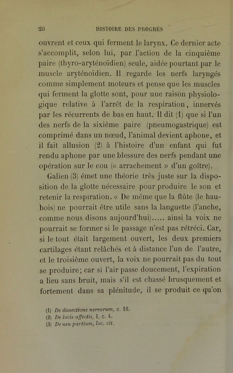 ouvrent et ceux qui ferment le larynx. Ce dernier acte s’accomplit, selon lui, par l’action de la cinquième paire (thyro-aryténoïdien) seule, aidée pourtant par le muscle aryténoïdien. 11 regarde les nerfs laryngés comme simplement moteurs et pense que les muscles qui ferment la glotte sont, pour une raison physiolo- gique relative à l’arrêt de la respiration, innervés par les récurrents de bas en haut. 11 dit (1) que si l’un des nerfs de la sixième paire (pneumogastrique) est comprimé dans un nœud, l’animal devient aphone, et il fait allusion (2) à l’histoire d’un enfant qui fut rendu aphone par une blessure des nerfs pendant une opération sur le cou (« arrachement » d’un goitre). Galien (3) émet une théorie très juste sur la dispo- sition de la glotte nécessaire pour produire le son et retenir la respiration. « De môme que la flûte (le hau- bois) ne pourrait être utile sans la languette (l’anche, comme nous disons aujourd’hui) ainsi la voix ne pourrait se former si le passage n’est pas rétréci. Car, si le tout était largement ouvert, les deux premiers cartilages étant relâchés et à distance l’un de l’autre, et le troisième ouvert, la voix ne pourrait pas du tout se produire; car si l’air passe doucement, l’expiration a lieu sans bruit, mais s’il est chassé brusquement et fortement dans sa plénitude, il se produit ce qu’on (1) De dissections nervorum, c. 10. (2) De locis affectis, 1, C. 4. (3) De «su partium, loc. cit.