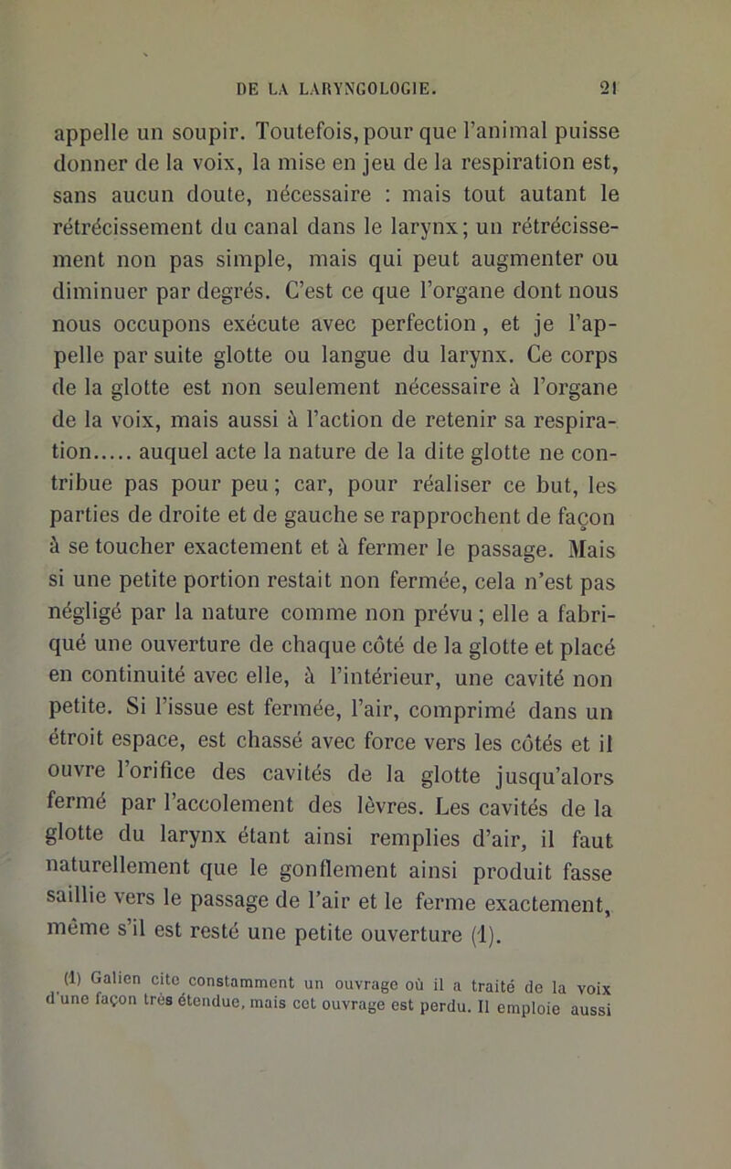 appelle un soupir. Toutefois, pour que l’animal puisse donner de la voix, la mise en jeu de la respiration est, sans aucun doute, nécessaire ; mais tout autant le rétrécissement du canal dans le larynx; un rétrécisse- ment non pas simple, mais qui peut augmenter ou diminuer par degrés. C’est ce que l’organe dont nous nous occupons exécute avec perfection, et je l’ap- pelle par suite glotte ou langue du larynx. Ce corps de la glotte est non seulement nécessaire à l’organe de la voix, mais aussi à l’action de retenir sa respira- tion auquel acte la nature de la dite glotte ne con- tribue pas pour peu ; car, pour réaliser ce but, les parties de droite et de gauche se rapprochent de façon à se toucher exactement et à fermer le passage. Mais si une petite portion restait non fermée, cela n’est pas négligé par la nature comme non prévu ; elle a fabri- qué une ouverture de chaque côté de la glotte et placé en continuité avec elle, à l’intérieur, une cavité non petite. Si l’issue est fermée, l’air, comprimé dans un étroit espace, est chassé avec force vers les côtés et il ouvre 1 orifice des cavités de la glotte jusqu’alors fermé par l’accolement des lèvres. Les cavités de la glotte du larynx étant ainsi remplies d’air, il faut naturellement que le gonflement ainsi produit fasse saillie vers le passage de l’air et le ferme exactement, même s’il est resté une petite ouverture (1). (1) Galien cite constamment un ouvrage où il a traité de la voix d’une façon 1res étendue, mais cet ouvrage est perdu. Il emploie aussi