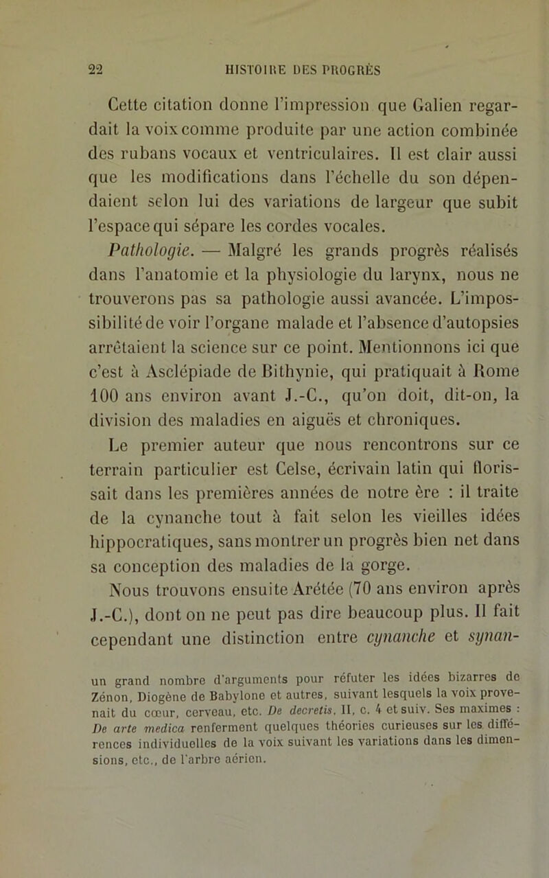 Cette citation donne l’impression que Galien regar- dait la voix comme produite par une action combinée des rubans vocaux et ventriculaires. 11 est clair aussi que les modifications dans l’échelle du son dépen- daient selon lui des variations de largeur que subit l’espace qui sépare les cordes vocales. Pathologie. — Malgré les grands progrès réalisés dans l’anatomie et la physiologie du larynx, nous ne trouverons pas sa pathologie aussi avancée. L’impos- sibilité de voir l’organe malade et l’absence d’autopsies arrêtaient la science sur ce point. Mentionnons ici que c’est à Asclépiade deBithynie, qui pratiquait à Rome 100 ans environ avant J.-C., qu’on doit, dit-on, la division des maladies en aiguës et chroniques. Le premier auteur que nous rencontrons sur ce terrain particulier est Celse, écrivain latin qui tloris- sait dans les premières années de notre ère : il traite de la cynanche tout à fait selon les vieilles idées hippocratiques, sans montrer un progrès bien net dans sa conception des maladies de la gorge. Nous trouvons ensuite Arétée (70 ans environ après J.-C.), dont on ne peut pas dire beaucoup plus. Il fait cependant une distinction entre cynanche et synan- un grand nombre d'arguments pour réfuter les idées bizarres de Zénon, Diogène de Babylone et autres, suivant lesquels la voix prove- nait du coeur, cerveau, etc. De decretis. II, c. 4 etsuiv. Ses maximes . De arte medica renferment quelques théories curieuses sur les diffé- rences individuelles de la voix suivant les variations dans les dimen- sions, etc., de l'arbre aérien.