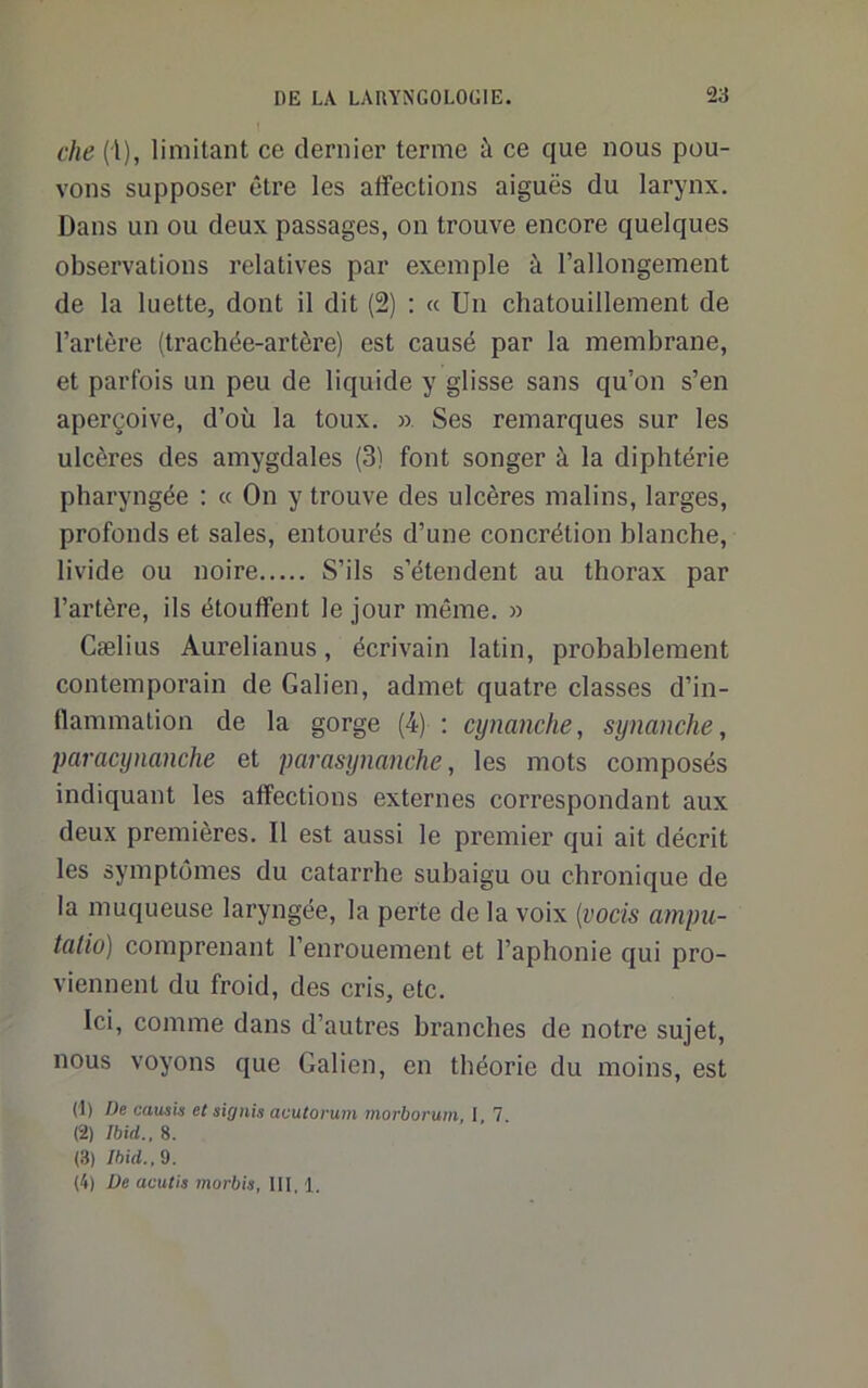 che ('l), limitant ce dernier terme à ce que nous pou- vons supposer être les affections aiguës du larynx. Dans un ou deux passages, on trouve encore quelques observations relatives par exemple à l’allongement de la luette, dont il dit (2) ; « Un chatouillement de l’artère (trachée-artère) est causé par la membrane, et parfois un peu de liquide y glisse sans qu’on s’en aperçoive, d’où la toux. ». Ses remarques sur les ulcères des amygdales (3) font songer à la diphtérie pharyngée : « On y trouve des ulcères malins, larges, profonds et sales, entourés d’une concrétion blanche, livide ou noire S’ils s’étendent au thorax par l’artère, ils étouffent le jour même. » Cælius Aurelianus, écrivain latin, probablement contemporain de Galien, admet quatre classes d’in- flammation de la gorge (4) : cynanche, synanche, paracynanche et parasynanche, les mots composés indiquant les affections externes correspondant aux deux premières. Il est aussi le premier qui ait décrit les symptômes du catarrhe subaigu ou chronique de la muqueuse laryngée, la perte de la voix [vocis arnpu- taliü) comprenant l’enrouement et l’aphonie qui pro- viennent du froid, des cris, etc. Ici, comme dans d’autres branches de notre sujet, nous voyons que Galien, en théorie du moins, est (1) De causis et signis aeutorum morborum I 7 (2) Ibid., 8. (3) Ihid.,d.