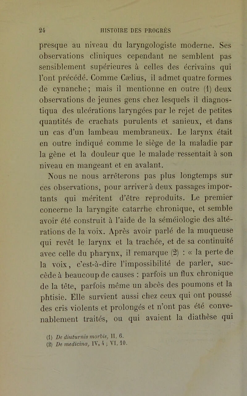 presque au niveau du laryngologiste moderne. Ses observations cliniques cependant ne semblent pas sensiblement supérieures à celles des écrivains qui l’ont précédé. Comme Cælius, il admet quatre formes de cynanche; mais il mentionne en outre (1) deux observations de jeunes gens chez lesquels il diagnos- tiqua des ulcérations laryngées par le rejet de petites quantités de crachats purulents et sanieux, et dans un cas d’un lambeau membraneux. Le larynx était en outre indiqué comme le siège de la maladie par la gène et la douleur que le malade ressentait à son niveau en mangeant et en avalant. Nous ne nous arrêterons pas plus longtemps sur ces observations, pour arrivera deux passages impor- tants qui méritent d’être reproduits. Le premier concerne la laryngite catarrhe chronique, et semble avoir été construit à l’aide de la séméiologie des alté- rations de la voix. Après avoir pai’lé de la muqueuse qui revêt le larynx et la trachée, et de sa continuité avec celle du pharynx, il remarque (2) : « la perte de la voix, c’est-à-dire l’impossibilité de parler, suc- cède à beaucoup de causes : parfois un flux chronique de la tête, parfois même un abcès des poumons et la phtisie. Elle survient aussi chez ceux qui ont poussé des cris violents et prolongés et n’ont pas été conve- nablement traités, ou qui avaient la diathèse qui (1) De diuturnis morbis, II, 6. (2) De medicina, IV, 4 ; VI, 10.