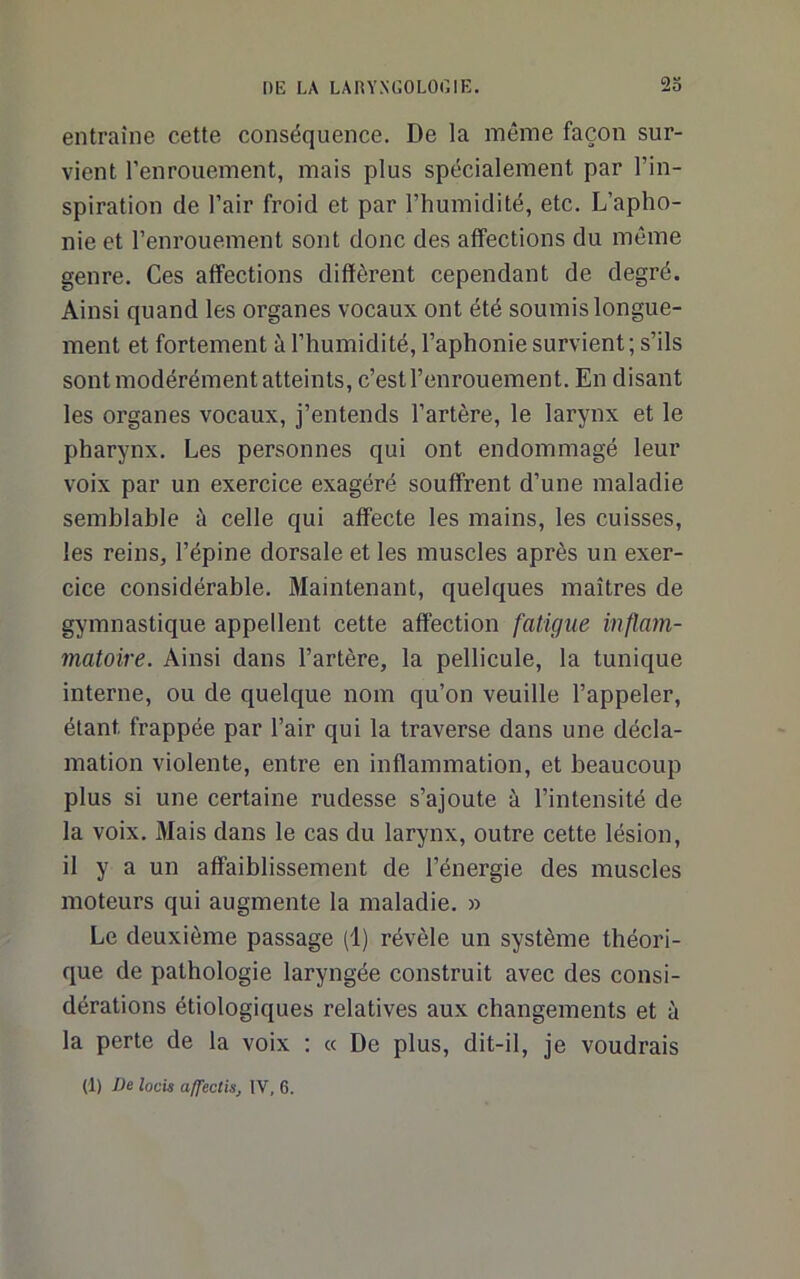 entraîne cette conséquence. De la même façon sur- vient l’enrouement, mais plus spécialement par l’in- spiration de l’air froid et par l’humidité, etc. L’apho- nie et l’enrouement sont donc des affections du môme genre. Ces affections diffèrent cependant de degré. Ainsi quand les organes vocaux ont été soumis longue- ment et fortement à l’humidité, l’aphonie survient; s’ils sont modérément atteints, c’est l’enrouement. En disant les organes vocaux, j’entends l’artère, le larynx et le pharynx. Les personnes qui ont endommagé leur voix par un exercice exagéré souffrent d’une maladie semblable à celle qui affecte les mains, les cuisses, les reins, l’épine dorsale et les muscles après un exer- cice considérable. Maintenant, quelques maîtres de gymnastique appellent cette affection fatigue inflain- matoire. Ainsi dans l’artère, la pellicule, la tunique interne, ou de quelque nom qu’on veuille l’appeler, étant frappée par l’air qui la traverse dans une décla- mation violente, entre en inflammation, et beaucoup plus si une certaine rudesse s’ajoute à l’intensité de la voix. Mais dans le cas du larynx, outre cette lésion, il y a un affaiblissement de l’énergie des muscles moteurs qui augmente la maladie. » Le deuxième passage (1) révèle un système théori- que de pathologie laryngée construit avec des consi- dérations étiologiques relatives aux changements et à la perte de la voix ; « De plus, dit-il, je voudrais (1) De locis affectis, IV, 6.