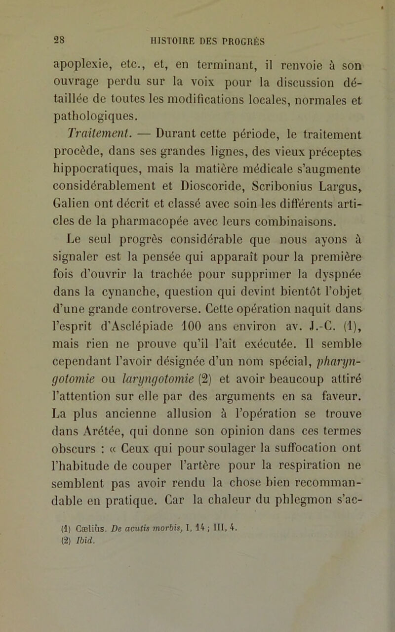 apoplexie, etc., et, en terminant, il renvoie à son ouvrage perdu sur la voix pour la discussion dé- taillée de toutes les modifications locales, normales et pathologiques. Traitement. — Durant cette période, le traitement procède, dans ses grandes lignes, des vieux préceptes, hippocratiques, mais la matière médicale s’augmente considérablement et Dioscoride, Scribonius Largus, Galien ont décrit et classé avec soin les différents arti- cles de la pharmacopée avec leurs combinaisons. Le seul progrès considérable que nous ayons à signaler est la pensée qui apparaît pour la première fois d’ouvrir la trachée pour supprimer la dyspnée dans la cynanche, question qui devint bientôt l’objet d’une grande controverse. Cette opération naquit dans, l’esprit d’Asclépiade 100 ans environ av. J.-C. (1), mais rien ne prouve qu’il l’ait exécutée. Il semble cependant l’avoir désignée d’un nom spécial, 'pharyn- gotomie ou laryngotomie (2) et avoir beaucoup attiré l’attention sur elle par des arguments en sa faveur. La plus ancienne allusion à l’opération se trouve dans Arétée, qui donne son opinion dans ces termes obscurs : « Ceux qui pour soulager la suffocation ont l’habitude de couper l’artère pour la respiration ne semblent pas avoir rendu la chose bien recomman- dable en pratique. Car la chaleur du phlegmon s’ac- (1) Cæliîis. De acutis morbis, I, 14 ; 111, 4. (2) Ibid.
