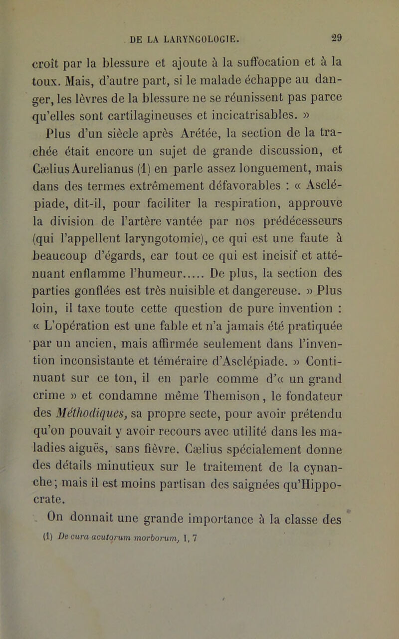 croît par la blessure et ajoute à la suffocation et à la toux. Mais, d’autre part, si le malade échappe au dan- ger, les lèvres de la blessure ne se réunissent pas parce qu’elles sont cartilagineuses et incicatrisables. » Plus d’un siècle après Arétée, la section de la tra- chée était encore un sujet de grande discussion, et CæliusAurelianus (1) en parle assez longuement, mais dans des termes extrêmement défavorables ; « Asclé- piade, dit-il, pour faciliter la respiration, approuve la division de l’artère vantée par nos prédécesseurs (qui l’appellent laryngotomie), ce qui est une faute à beaucoup d’égards, car tout ce qui est incisif et atté- nuant enflamme l’humeur De plus, la section des parties gonflées est très nuisible et dangereuse. » Plus loin, il taxe toute cette question de pure invention : « L’opération est une fable et n’a jamais été pratiquée par un ancien, mais affii’inée seulement dans l’inven- tion inconsistante et téméraire d’Asclépiade. » Conti- nuant sur ce ton, il en parle comme d’« un grand crime » et condamne même Themison, le fondateur des Méthodiques, sa propre secte, pour avoir prétendu qu’on pouvait y avoir recours avec utilité dans les ma- ladies aiguës, sans fièvre. Cælius spécialement donne des détails minutieux sur le traitement de la cynan- che; mais il est moins partisan des saignées qu’Hippo- crate. On donnait une grande impoj-tance à la classe des (1) De cura acutorum morboruirij I, 7