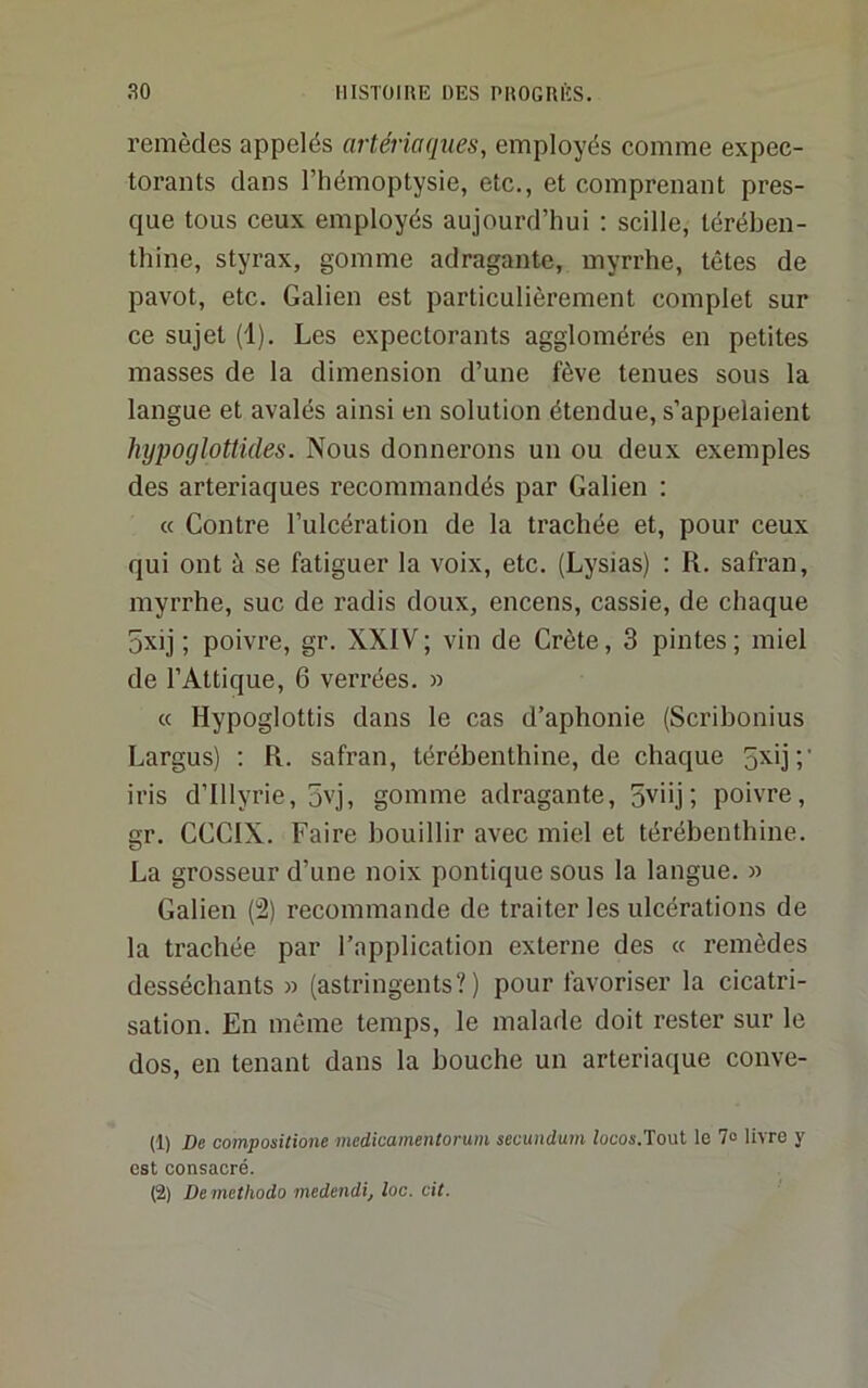 remèdes appelés artériaqiies, employés comme expec- torants dans l’hémoptysie, etc., et comprenant pres- que tous ceux employés aujourd’hui ; scille, térében- thine, styrax, gomme adragante, myrrhe, têtes de pavot, etc. Galien est particulièrement complet sur ce sujet (1). Les expectorants agglomérés en petites masses de la dimension d’une fève tenues sous la langue et avalés ainsi en solution étendue, s’appelaient hypoglottides. Nous donnerons un ou deux exemples des arteriaques recommandés par Galien ; « Contre l’ulcération de la trachée et, pour ceux qui ont à se fatiguer la voix, etc. (Lysias) : R. safran, myrrhe, suc de radis doux, encens, cassie, de chaque 5xij ; poivre, gr. XXIV; vin de Crète, 3 pintes; miel de l’Attique, 6 verrées. » « Hypoglottis dans le cas d’aphonie (Scribonius Largus) ; R. safran, térébenthine, de chaque 5^']'/ iris d’Illyrie, 5vj, gomme adragante, 5vüj ; poivre, gr. CCCIX. Faire bouillir avec miel et térébentbine. La grosseur d’une noix politique sous la langue. » Galien (2) recommande de traiter les ulcérations de la trachée par l’application externe des « remèdes desséchants » (astringents?) pour favoriser la cicatri- sation. En même temps, le malade doit rester sur le dos, en tenant dans la bouche un arteriaque conve- (1) De composicione medicamentorum secundum locos.Tout le 7» livre y est consacré. (2) Demethodo medendi, loc. cit.