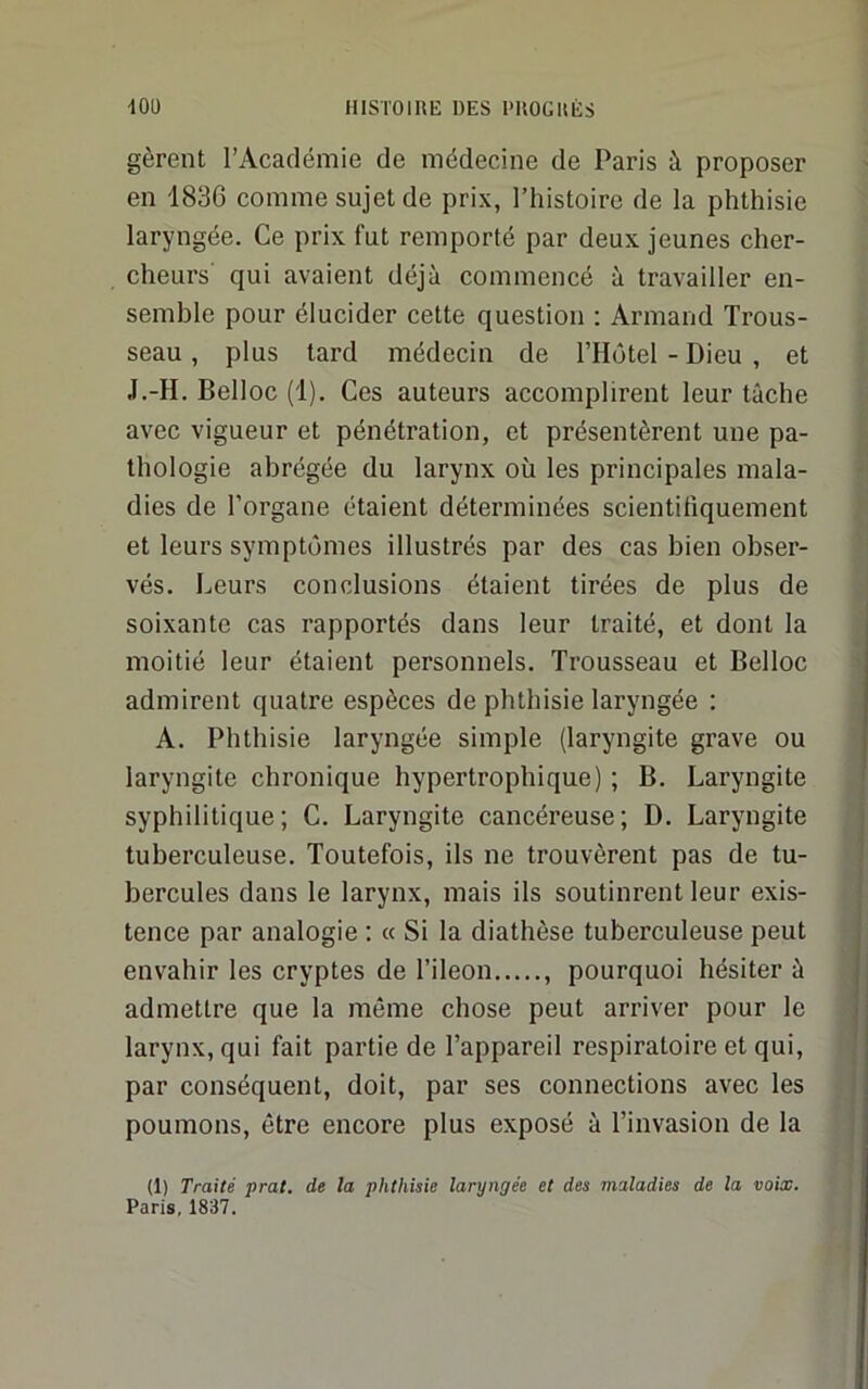 gèrent l’Académie de médecine de Paris à proposer en 1836 comme sujet de prix, l’histoire de la phthisie laryngée. Ce prix fut remporté par deux jeunes cher- cheurs qui avaient déjà commencé à travailler en- semble pour élucider cette question : Armand Trous- seau , plus tard médecin de l’Hôtel - Dieu , et J.-H. Belloc (1). Ces auteurs accomplirent leur tâche avec vigueur et pénétration, et présentèrent une pa- thologie abrégée du larynx où les principales mala- dies de l’organe étaient déterminées scientifiquement et leurs symptômes illustrés par des cas bien obser- vés. Leurs conclusions étaient tirées de plus de soixante cas rapportés dans leur traité, et dont la moitié leur étaient personnels. Trousseau et Belloc admirent quatre espèces de phthisie laryngée : A. Phthisie laryngée simple (laryngite grave ou laryngite chronique hypertrophique) ; B. Laryngite syphilitique; C. Laryngite cancéreuse; D. Laryngite tuberculeuse. Toutefois, ils ne trouvèrent pas de tu- bercules dans le larynx, mais ils soutinrent leur exis- tence par analogie ; « Si la diathèse tuberculeuse peut envahir les cryptes de l’ileon , pourquoi hésiter à admettre que la même chose peut arriver pour le larynx, qui fait partie de l’appareil respiratoire et qui, par conséquent, doit, par ses connections avec les poumons, être encore plus exposé à l’invasion de la (1) Traité prat. de la phthisie laryngée et des maladies de la voix. Paris, 1837.