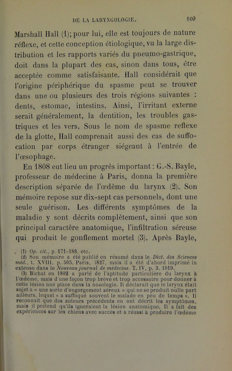 \Od Marshall Hall (1); pour lui, elle est toujours de nature réllexe, et cette conception étiologique, vu la large dis- tribution et les rapports variés du pneumo-gastrique, doit dans la plupart des cas, sinon dans tous, être acceptée comme satisfaisante. Hall considérait que l’origine périphérique du spasme peut se trouver dans une ou plusieurs des trois régions suivantes : dents, estomac, intestins. Ainsi, l’irritant externe serait généralement, la dentition, les troubles gas- triques et les vers. Sous le nom de spasme reflexe de la glotte. Hall comprenait aussi des cas de suffo- cation par corps étranger siégeant à l’entrée de l’œsophage. En 1808 eut lieu un progrès important : G.-S. Bayle, professeur de médecine à Paris, donna la première description séparée de l’œdème du larynx (2). Son mémoire repose sur dix-sept cas personnels, dont une seule guérison. Les différents symptômes de la maladie y sont décrits complètement, ainsi que son principal caractère anatomique, l’infiltration séreuse qui produit le gonflement mortel (3). Après Bayle, ^ (1) Op. cit., p. 171-188, etc. (i) Son mémoire a été publié en résumé dans le Dict. des Sciences méd., t. XVIH, p. 505. Paris, 1827, mais il a été d'abord imprimé in extenso dans le Nouveau journal de médecine. T. IV. p. 3, 1819. (3) Bichat en 1802 a parlé de l'aptitude particulière du larynx à l'œdème, mais d'une façon trop brève et trop accessoire pour donner à ceUe lésion une place dans la nosologie. 11 déclarait que le larynx était sujet a « une sorte d'engorgement séreux » qui ne se produit nulle part ailleurs, lequel « a sulfoqué souvent le malade en peu de temps ». Il reconnaît que des auteurs précédents en ont décrit les symptômes, mais il prétend qu'ils ignoraient la lésion anatomique. Il a fait des expériences sur les chiens avec succès et a réussi à produire l'œdème