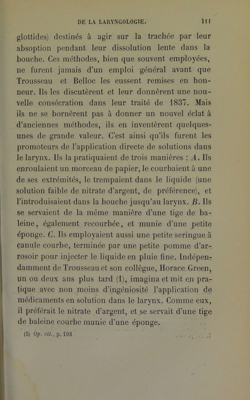 gloUides) destinés à agir sur la trachée par leur absoption pendant leur dissolution lente dans la bouche. Ces méthodes, bien que souvent employées, ne furent jamais d’un emploi général avant que Trousseau et Belloc les eussent remises en hon- neur. Ils les discutèrent et leur donnèrent une nou- velle consécration dans leur traité de 1837. Mais ils ne se bornèrent pas à donner un nouvel éclat à d’anciennes méthodes, ils en inventèrent quelques- unes de grande valeur. C’est ainsi qu’ils furent les promoteurs de l’application directe de solutions dans le larynx. Ils la pratiquaient de trois manières : ^4. Ils enroulaient un morceau de papier, le courbaient à une de ses extrémités, le trempaient dans le liquide (une solution faible de nitrate d’argent, de préférence), et l’introduisaient dans la bouche jusqu’au larynx. B. Ils se servaient de la môme manière d’une tige de ba- leine, également recourbée, et munie d’une petite éponge. C. Ils employaient aussi une petite seringue li Canule courbe, terminée par une petite pomme d’arr rosoir pour injecter le liquide en pluie fine. Indépenr damment de Trousseau et son collègue, Horace Green, un ou deux ans plus tard (1), imagina et mit en pra- tique avec non moins d’ingéniosité l’application de médicaments en solution dans le larynx. Comme eux, il préférait le nitrate d’argent, et se servait d’une tige de baleine courbe munie d’une éponge. (1) Op. cit., p. 193