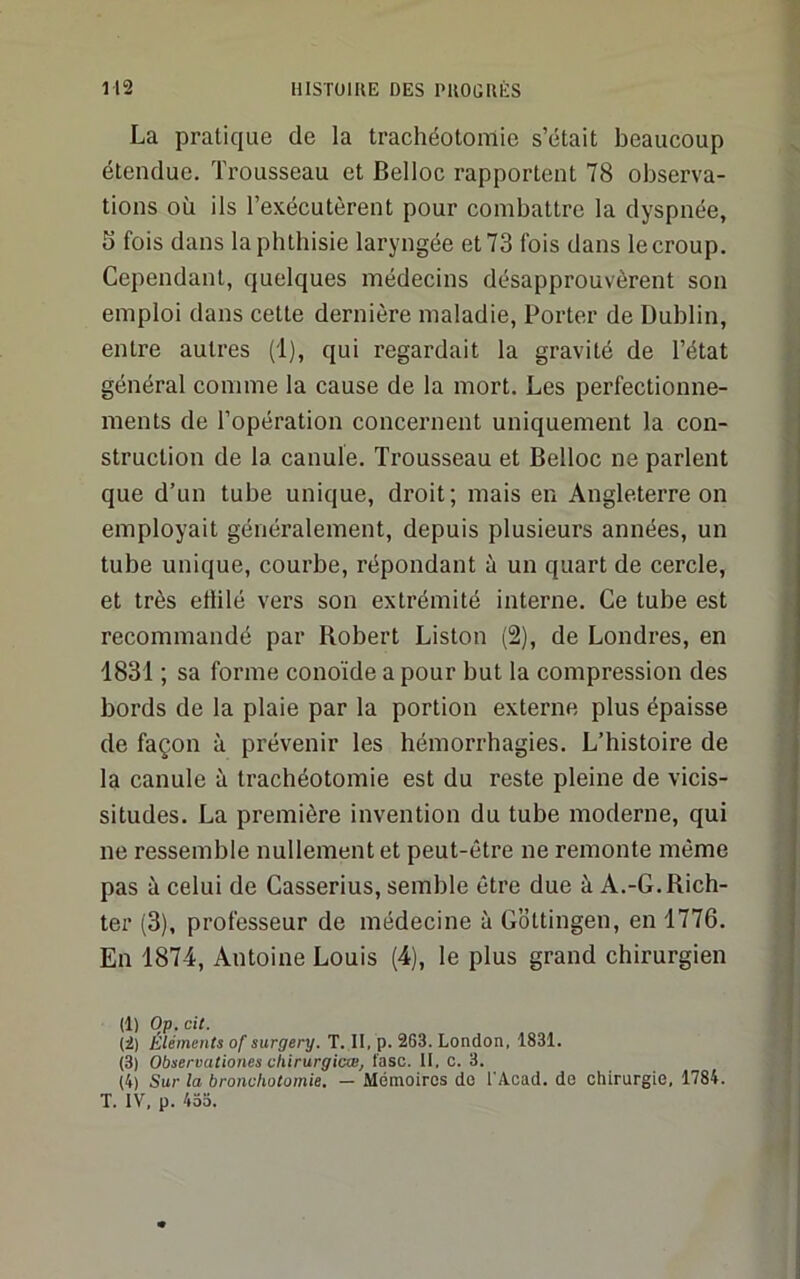La pratique de la trachéotomie s’était beaucoup étendue. Trousseau et Belloc rapportent 78 observa- tions où ils l’exécutèrent pour combattre la dyspnée, 5 fois dans la phthisie laryngée et 73 fois dans le croup. Cependant, quelques médecins désapprouvèrent son emploi dans cette dernière maladie. Porter de Dublin, entre autres (i), qui regardait la gravité de l’état général comme la cause de la mort. Les perfectionne- ments de l’opération concernent uniquement la con- struction de la canule. Trousseau et Belloc ne parlent que d’un tube unique, droit; mais en Angleterre on employait généralement, depuis plusieurs années, un tube unique, courbe, répondant à un quart de cercle, et très eflilé vers son extrémité interne. Ce tube est recommandé par Bobert Liston (2), de Londres, en 1831 ; sa forme conoïde a pour but la compression des bords de la plaie par la portion externe plus épaisse de façon à prévenir les hémorrhagies. L’histoire de la canule à trachéotomie est du reste pleine de vicis- situdes. La première invention du tube moderne, qui ne ressemble nullement et peut-être ne remonte même pas à celui de Casserius, semble être due à A.-G.Bich- ter (3), professeur de médecine à Gottingen, en 1776. En 1874, Antoine Louis (4), le plus grand chirurgien (1) Op. cit. (2) Eléments of surgery. T. II, p. 263. London, 1831. (3) Observationes cliirurgicw, l'asc. II, c. 3. (4) Sur la bronchotomie. — Mémoires do l'Acad. de chirurgie, 1784. T. IV, p. 433.
