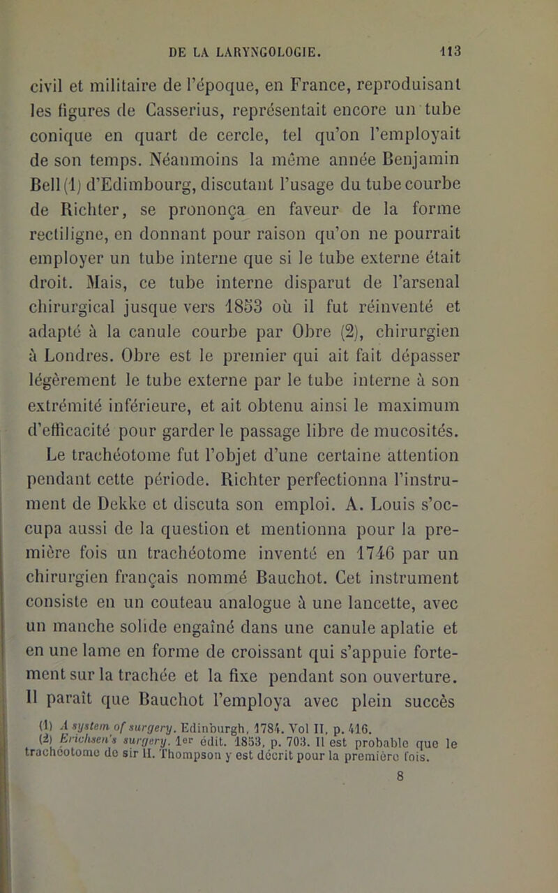 civil et militaire de l’époque, en France, reproduisant les ligures de Casserius, représentait encore un tulDe conique en quart de cercle, tel qu’on l’employait de son temps. Néanmoins la même année Benjamin Bell(l) d’Edimbourg, discutant l’usage du tube courbe de Richter, se prononça en faveur de la forme rectiligne, en donnant pour raison qu’on ne pourrait employer un tube interne que si le tube externe était droit. Mais, ce tube interne disparut de l’arsenal chirurgical jusque vers 18S3 où il fut réinventé et adapté à la canule courbe par Obre (2), chirurgien à Londres. Obre est le premier qui ait fait dépasser légèrement le tube externe par le tube interne à son extrémité inférieure, et ait obtenu ainsi le maximum d’efficacité pour garder le passage libre de mucosités. Le trachéotome fut l’objet d’une certaine attention pendant cette période. Richter perfectionna l’instru- ment de Dekkc et discuta son emploi. A. Louis s’oc- cupa aussi de la question et mentionna pour la pre- mière fois un trachéotome inventé en 1746 par un chirurgien français nommé Bauchot. Cet instrument consiste en un couteau analogue à une lancette, avec un manche solide engainé dans une canule aplatie et en une lame en forme de croissant qui s’appuie forte- ment sur la trachée et la fixe pendant son ouverture. 11 paraît que Bauchot l’employa avec plein succès (1) A System of surgery. Edinburgh, 1784. Vol II, p. 416. {i) Ericlisen s surgery. lor édit. 1833, p. 703. Il est probable que le trachcotomo de sir II. Thompson y est décrit pour la première fois. 8