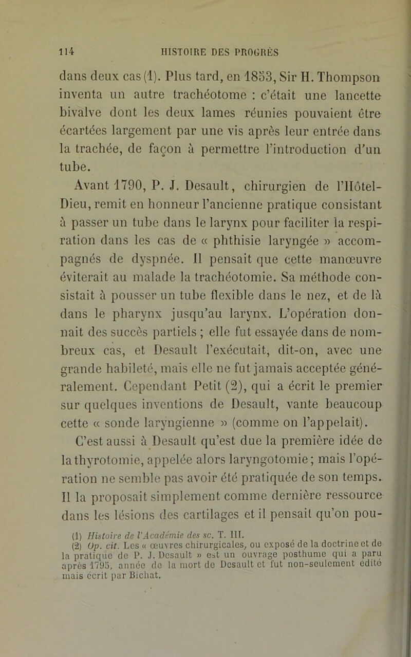 dans deux cas(l). Plus tard, en 18o3, Sir H. Thompson inventa un autre trachéotome : c’était une lancette bivalve dont les deux lames réunies pouvaient être écartées largement par une vis après leur entrée dans la trachée, de façon à permettre l’introduction d’un tube. Avant 1790, P. J. Desault, chirurgien de l’ilôtel- Dieu, remit en honneur l’ancienne pratique consistant à passer un tube dans le larynx pour faciliter la respi- ration dans les cas de « phthisie laryngée » accom- pagnés de dyspnée. Il pensait que cette manœuvre éviterait au malade la trachéotomie. Sa méthode con- sistait à pousser un tube flexible dans le nez, et de là dans le pharynx jusqu’au larynx. L’opération don- nait des succès partiels ; elle fut essayée dans de nom- breux cas, et Desault l’exécutait, dit-on, avec une grande habileté, mais elle ne fut jamais acceptée géné- ralement. Cependant Petit (2), qui a écrit le premier sur quelques inventions de Desault, vante beaucoup cette « sonde laryngienne » (comme on l’appelait). C’est aussi à Desault qu’est due la première idée de la thyrotomie, appelée alors laryngotomie; mais l’opé- ration ne semble pas avoir été pratiquée de son temps. Il la proposait simplement comme dernière ressource dans les lésions des cartilages et il pensait qu’on pou- (1) Histoire de l'Académie des sc. T. 111. (2) Op. cit. Les « œuvres chirurgicales, ou exposé de la doctrine et de la pratique de P. J. Desault » est un ouvrage posthume qui a paru après 1795, année de la mort de Desault et fut non-seulement édité mais écrit par Bichat.