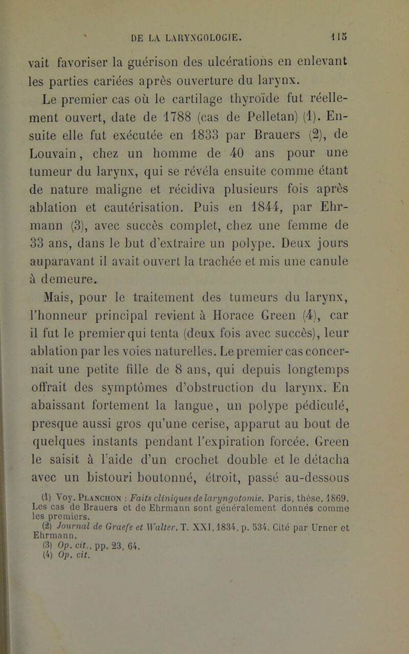 vait favoriser la guérison des ulcérations en enlevant les parties cariées après ouverture du larynx. Le premier cas où le cartilage thyroïde fut réelle- ment ouvert, date de 1788 (cas de Pelletan) (1). En- suite elle fut exécutée en 1833 par Brauers (2), de Louvain, chez un homme de 40 ans pour une tumeur du larynx, qui se révéla ensuite comme étant de nature maligne et récidiva plusieurs fois après ablation et cautérisation. Puis en 1844, par Ehr- mann (3), avec succès complet, chez une femme de 33 ans, dans le but d’extraire un polype. Deux jours auparavant il avait ouvert la trachée et mis une canule à demeure. Mais, pour le traitement des tumeurs du larynx, l’honneur principal revient à Horace Green (4), car il fut le premier qui tenta (deux fois avec succès), leur ablation par les voies naturelles. Le premier cas concer- nait une petite fdle de 8 ans, qui depuis longtemps offrait des symptômes d’obstruction du larynx. En abaissant fortement la langue, un polype pédiculé, presque aussi gros qu’une cerise, apparut au bout de quelques instants pendant l’expiration forcée. Green le saisit à l’aide d’un crochet double et le détacha avec un bistouri boutonné, étroit, passé au-dessous (1) Voy. Planciion : Faits cliniques de laryngotomie. Paris, thèse, 1869. Les cas de Brauers et de Ehrmaim sont généralement donnés comme les premiers. (2) Journal de Graefe et Walter. T. XXI, 1834, p. 334. Cité par Urncr et Ehrmann. (3) Op. cit., pp. 23, 64. (4) Op. cit.