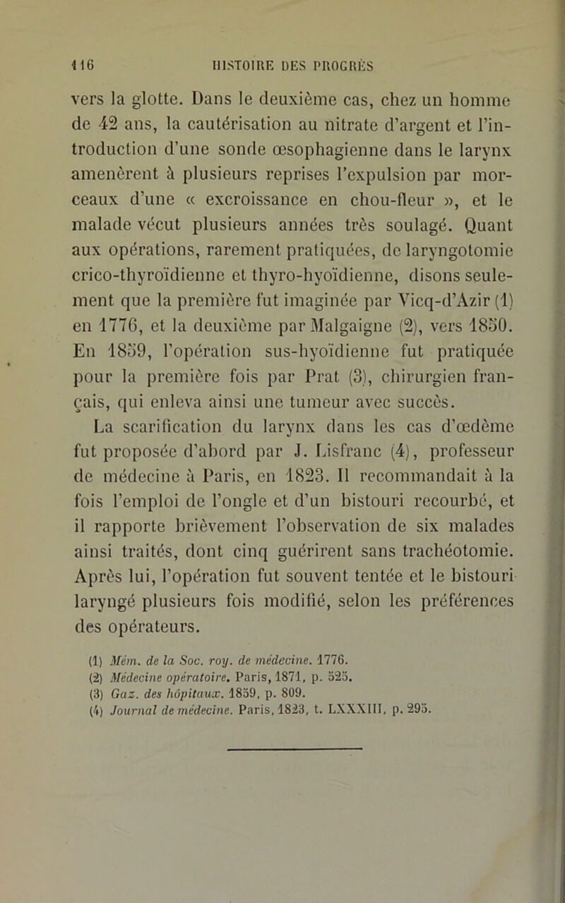 vers la glotte. Dans le deuxième cas, chez un homme de 42 ans, la cautérisation au nitrate d’argent et l’in- troduction d’une sonde œsophagienne dans le larynx amenèrent à plusieurs reprises l’expulsion par mor- ceaux d’une « excroissance en chou-fleur », et le malade vécut plusieurs années très soulagé. Quant aux opérations, rarement pratiquées, de laryngotomie crico-thyroïdienne et thyro-hyoïdienne, disons seule- ment que la première fut imaginée par Vicq-d’Âzir (1) en 1776, et la deuxième par Malgaigne (2), vers 18o0. En 18ü9, l’opération sus-hyoïdienne fut pratiquée pour la première fois par Prat (3), chirurgien fran- çais, qui enleva ainsi une tumeur avec succès. La scarification du larynx dans les cas d’œdème fut proposée d’ahord par J. Lisfranc (4), professeur de médecine à Paris, en 1823. Il recommandait à la fois l’emploi de l’ongle et d’un bistouri recourbé, et il rapporte brièvement l’observation de six malades ainsi traités, dont cinq guérirent sans trachéotomie. Après lui, l’opération fut souvent tentée et le bistouri laryngé plusieurs fois modifié, selon les préférences des opérateurs. (1) Mém. de la Soc. roy. de médecine. 1776. (i) Médecine opératoire, Paris, 1871, p. 523. (3) Gaz. des hôpitaux. 1839, p. 809. (4) Journal de médecine. Paris, 1823, t. LXXXIII, p. 293.
