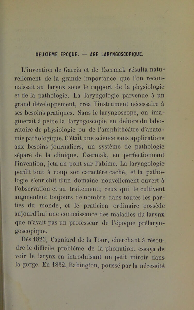 DEUXIÈME ÉPOQUE. — AGE LARYNGOSCOPIQUE. L’invention de Garcia et de Czermak résulta natu- rellement de la grande importance que l’on recon- naissait au larynx sous le rapport de la physiologie et de la pathologie. La laryngologie parvenue à un grand développement, créa l’instrument nécessaire à ses besoins pratiques. Sans le laryngoscope, on ima- ginerait à peine la laryngoscopie en dehors du labo- ratoire de physiologie ou de l’amphithéâtre d’anato- mie pathologique. C’était une science sans applications aux besoins journaliers, un système de pathologie séparé de la clinique. Czermak, en perfectionnant l’invention, jeta un pont sur l’abîme. La laryngologie perdit tout à coup son caractère cacbé, et la patho- logie s’enrichit d’un domaine nouvellement ouvert à l’observation et au traitement; ceux qui le cultivent augmentent toujours de nombre dans toutes les par- ties du monde, et le praticien ordinaire possède aujourd’hui une connaissance des maladies du larynx que n’avait pas un professeur de l’époque prélaryn- goscopique. Dès 1825, Cagniard de la Tour, cherchant à résou- dre le difficile problème de la phonation, essaya de voir le larynx en introduisant un petit miroir dans la gorge. En 1832, Babington, poussé parla nécessité