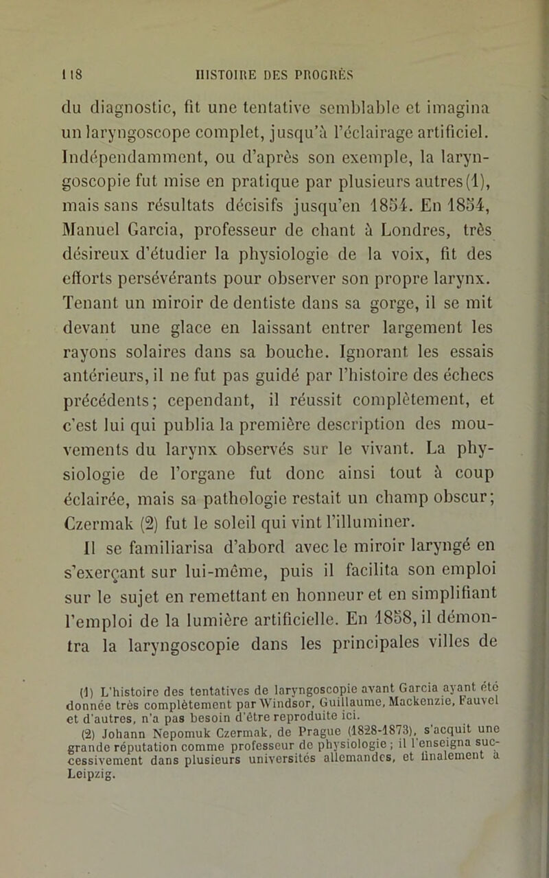 du diagnostic, fit une tentative semblable et imagina un laryngoscope complet, jusqu’à l’éclairage artificiel. Indépendamment, ou d’après son exemple, la laryn- goscopie fut mise en pratique par plusieurs autres(1), mais sans résultats décisifs jusqu’en 18S4. En 18o4, Manuel Garcia, professeur de chant à Londres, très désireux d’étudier la physiologie de la voix, fit des efforts persévérants pour observer son propre larynx. Tenant un miroir de dentiste dans sa gorge, il se mit devant une glace en laissant entrer largement les rayons solaires dans sa bouche. Ignorant les essais antérieurs, il ne fut pas guidé par l’histoire des échecs précédents; cependant, il réussit complètement, et c’est lui qui publia la première description des mou- vements du larynx observés sur le vivant. La phy- siologie de l’organe fut donc ainsi tout à coup éclairée, mais sa pathologie restait un champ obscur; Czermak (2) fut le soleil qui vint l’illuminer. Il se familiarisa d’abord avec le miroir laryngé en s’exerçant sur lui-même, puis il facilita son emploi sur le sujet en remettant en honneur et en simplifiant l’emploi de la lumière artificielle. En 1888, il démon- tra la laryngoscopie dans les principales villes de (t) L’histoire des tentatives de laryngoscopie avant Garcia ayant été donnée très complètement par Windsor, Guillaume, Mackenzie, Fauvel et d'autres, n’a pas besoin d’être reproduite ici. (2) Johann Nepomuk Czermak, de Prague (1828-18'73), s acquit une grande réputation comme professeur de physiologie ; il 1 enseigna suc- cessivement dans plusieurs universités allemandes, et linalement a Leipzig.