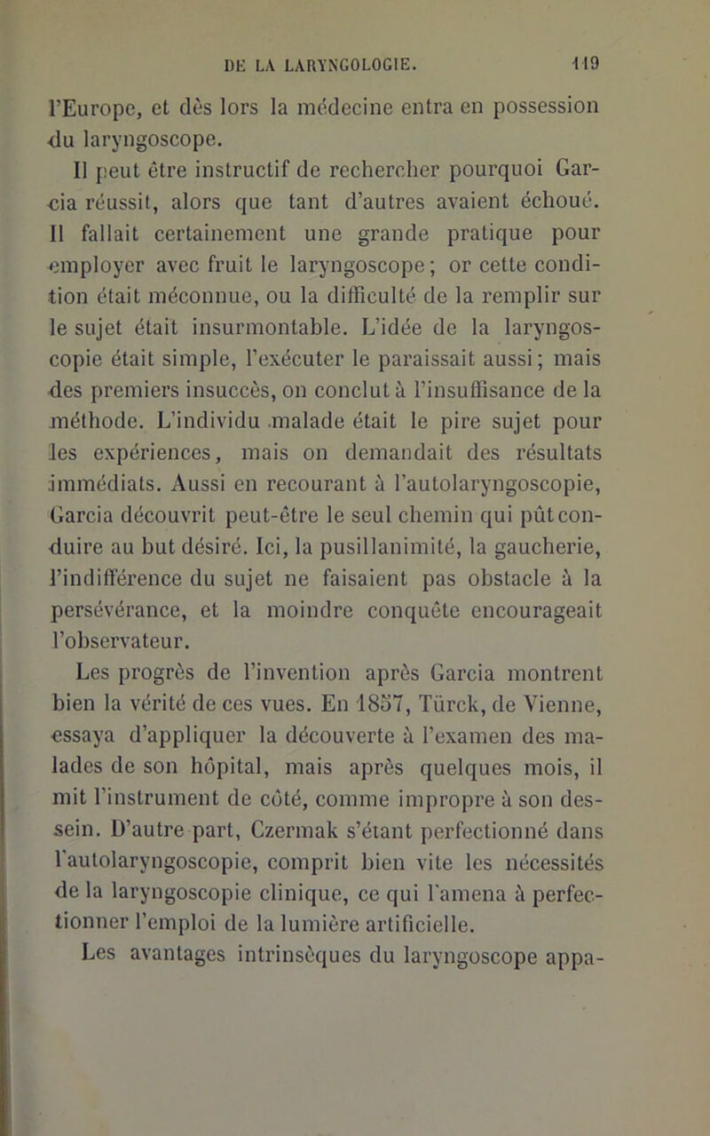 l’Europe, et dès lors la médecine entra en possession <lu laryngoscope. Ill leut être instructif de rechercher pourquoi Gar- ■cia réussit, alors que tant d’autres avaient échoué. Il fallait certainement une grande pratique pour employer avec fruit le laryngoscope ; or cette condi- tion était méconnue, ou la difficulté de la remplir sur le sujet était insurmontable. L’idée de la laryngos- copie était simple, l’exécuter le pai'aissait aussi; mais des premiers insuccès, on conclut à l’insuffisance de la méthode. L’individu .malade était le pire sujet pour les expériences, mais on demandait des résultats Immédiats. Aussi en recourant à l’autolaryngoscopie, Garcia découvrit peut-être le seul chemin qui pût con- duire au but désiré. Ici, la pusillanimité, la gaucberie, l’indifférence du sujet ne faisaient pas obstacle à la persévérance, et la moindre conquête encourageait l’observateur. Les progrès de l’invention après Garcia montrent bien la vérité de ces vues. En 1857, Türck, de Vienne, essaya d’appliquer la découverte à l’examen des ma- lades de son hôpital, mais après quelques mois, il mit l’instrument de coté, comme impropre à son des- sein. D’autre part, Czermak s’étant perfectionné dans l'autolaryngoscopie, comprit bien vite les nécessités de la laryngoscopie clinique, ce qui l'amena à perfec- tionner l’emploi de la lumière artificielle. Les avantages intrinsèques du laryngoscope appa-