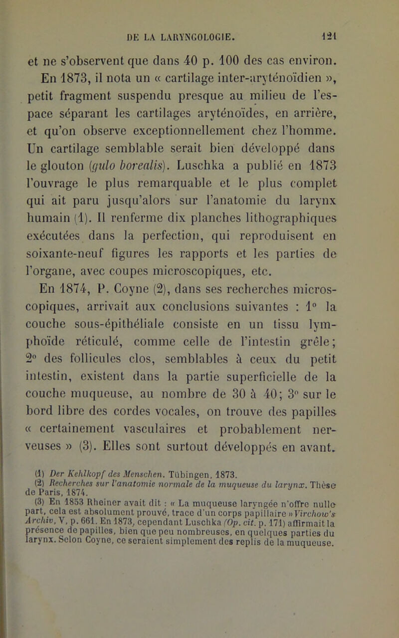 et ne s’observent que dans 40 p. 100 des cas environ. En 1873, il nota un « cartilage inter-aryténoïdien », petit fragment suspendu presque au milieu de l’es- pace séparant les cartilages aryténoïdes, en arrière, et qu’on observe exceptionnellement chez l’homme. Un cartilage semblable serait bien développé dans le glouton {qulo borealis). Luschka a publié en 1873 l’ouvrage le plus remarquable et le plus complet qui ait paru jusqu’alors sur l’anatomie du larynx humain (1). Il renferme dix planches lithographiques exécutées dans la perfection, qui reproduisent en soixante-neuf figures les rapports et les parties de l’organe, avec coupes microscopiques, etc. En 1874, P. Coyne (2), dans ses recherches micros- copiques, arrivait aux conclusions suivantes : 1“ la couche sous-épithéliale consiste en un tissu lym- phoïde réticulé, comme celle de l’intestin grêle ; 2 des follicules clos, semblables à ceux du petit intestin, existent dans la partie superficielle de la couche muqueuse, au nombre de 30 à 40; 3 sur le bord libre des cordes vocales, on trouve des papilles « certainement vasculaires et probablement ner- veuses » (3). Elles sont surtout développés en avant. (1) Der Kehlkopf des Menschen. Tübingen, 1873. (2) Recherches sur l'anatomie normale de la muqueuse du larynx. Thèse de Paris, 1874. (3) En 1833 Rheiner avait dit : « La muqueuse laryngée n'offre nulle part, cela est absolument prouvé, trace d'un corps papillaire nVirchow's Archiv.Y, p. 661. En 1873, cependant Luschka (Op. cit. p. 171) afllrmait la présence de papilles, bien que peu nombreuses, en quelques parties du larynx. Selon Coyne, ce seraient simplement des replis de la muqueuse.