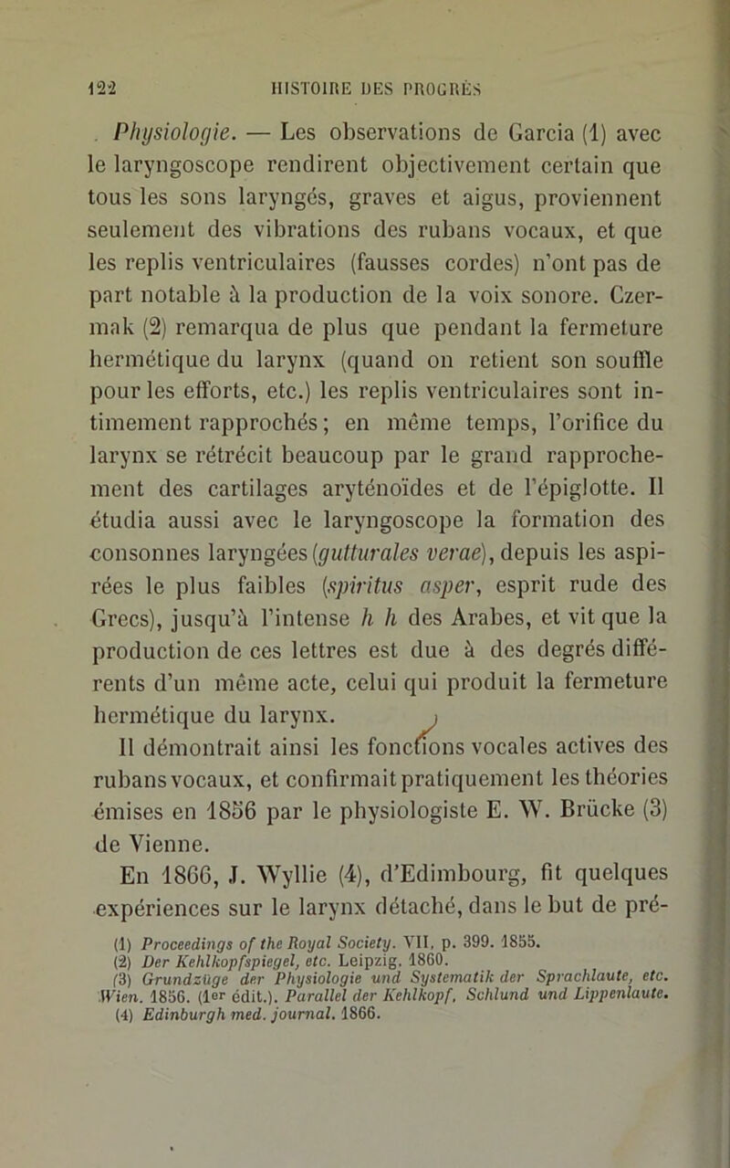 Physiologie. — Les observations de Garcia (1) avec le laryngoscope rendirent objectivement certain que tous les sons laryngés, graves et aigus, proviennent seulement des vibrations des rubans vocaux, et que les replis ventriculaires (fausses cordes) n’ont pas de part notable à la production de la voix sonore. Czer- mak (2) remarqua de plus que pendant la fermeture bermétique du larynx (quand on retient son souffle pour les efforts, etc.) les replis ventriculaires sont in- timement rapprochés ; en même temps, l’orifice du larynx se rétrécit beaucoup par le grand rapproche- ment des cartilages aryténoïdes et de l’épiglotte. Il étudia aussi avec le laryngoscope la formation des consonnes laryngées {gutturales t^erae), depuis les aspi- rées le plus faibles {spiritus asper, esprit rude des Grecs), jusqu’à l’intense h h des Arabes, et vit que la production de ces lettres est due à des degrés diffé- rents d’un même acte, celui qui produit la fermeture hermétique du larynx. i 11 démontrait ainsi les foncuons vocales actives des rubans vocaux, et confirmait pratiquement les théories émises en 1856 par le physiologiste E. W. Brücke (3) de Vienne. En 1866, J. Wyllie (4), d’Edimbourg, fit quelques expériences sur le larynx détaché, dans le but de pré- (1) Proceedings of the Royal Society. VII, p. 399. 1855. (2) Der Kehlkopfspiegel, etc. Leipzig. 1860. (■3) Grundzüge der Physiologie und Systematik der Sprachlaute, etc. Wien. 1856. (le>' édit.). Parallel der Kehlkopf, Schlund und Lippenlaute. (4) Edinburgh med. journal. 1866.