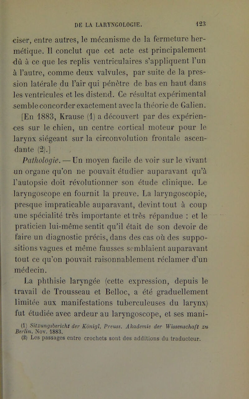 ciser, entre autres, le mécanisme de la fermeture her- métique. 11 conclut que cet acte est principalement dû à ce que les replis ventriculaires s’appliquent l’un à l’autre, comme deux valvules, par suite de la pres- sion latérale du l’air qui pénètre de bas en haut dans les ventricules et les distend. Ce résultat expérimental semble concorder exactement avec la théorie de Galien. [En 1883, Krause (1) a découvert par des expérien- <ies sur le chien, un centre cortical moteur pour le larynx siégeant sur la circonvolution frontale ascen- dante (2).] Pathologie. — Un moyen facile de voir sur le vivant un organe qu’on ne pouvait étudier auparavant qu’à l’autopsie doit révolutionner son étude clinique. Le laryngoscope en fournit la preuve. La laryngoscopie, presque impraticable auparavant, devint tout à coup une spécialité très importante et très répandue : et le praticien lui-même sentit qu’il était de son devoir de faire un diagnostic précis, dans des cas où des suppo- sitions vagues et môme fausses semblaient auparavant tout ce qu’on pouvait raisonnablement réclamer d’un médecin. La phthisie laryngée (cette expression, depuis le travail de Trousseau et Belloc, a été graduellement limitée aux manifestations tuberculeuses du larynx) fut étudiée avec ardeur au laryngoscope, et ses mani- (1) Sitzungsbericht der Kiinigl. Preuss. Akademie der Wissenschaft zu Berlin. Nov. 1883. (2) Los passages entre crochets sont des additions du traducteur.