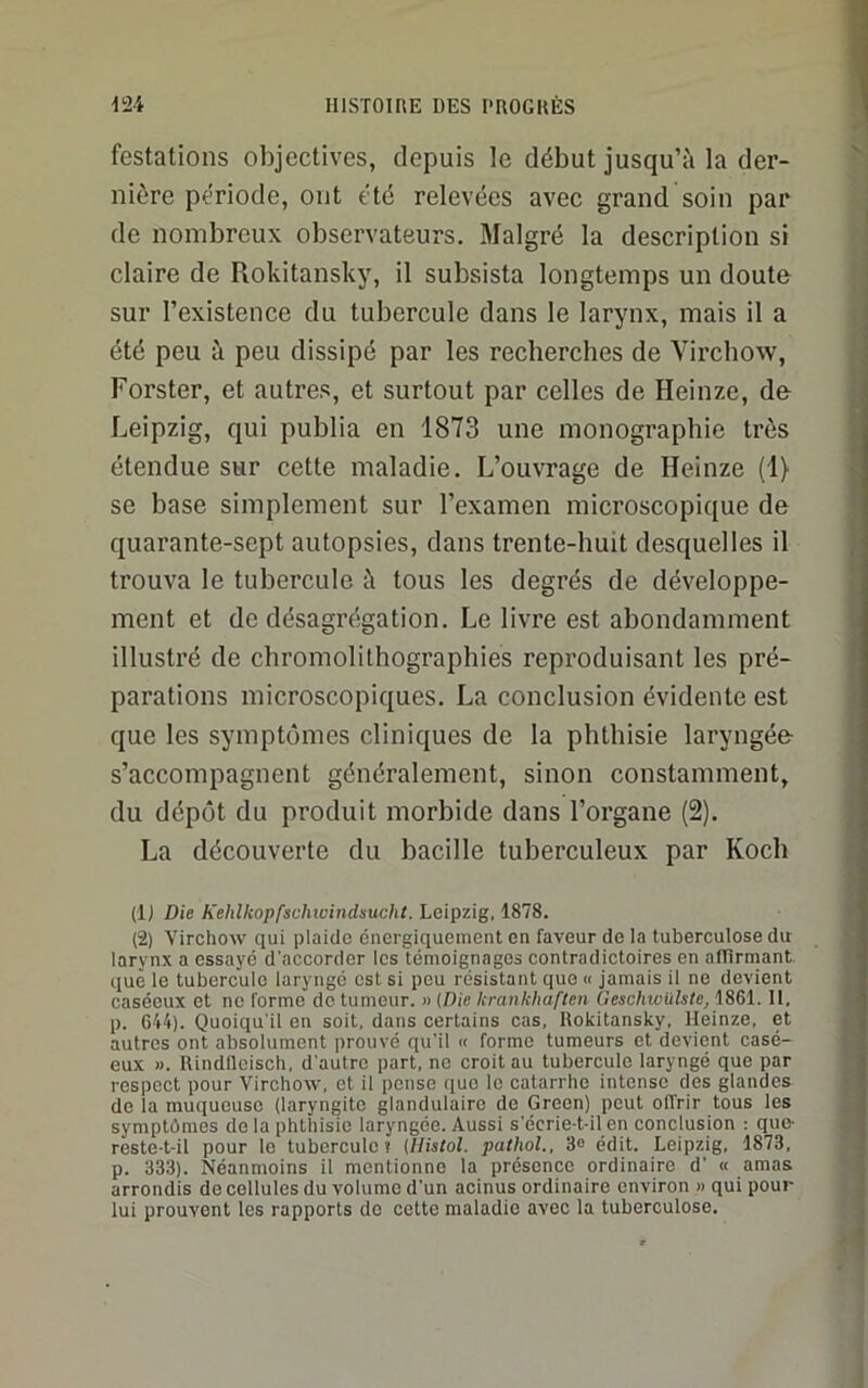 festations objectives, depuis le début jusqu’à la der- nière période, ont été relevées avec grand soin par de nombreux observateurs. Malgré la description si claire de Rokitansky, il subsista longtemps un doute sur l’existence du tubercule dans le larynx, mais il a été peu à peu dissipé par les recherches de Virchow, Forster, et autres, et surtout par celles de Heinze, de Leipzig, qui publia en 1873 une monographie très étendue sur cette maladie. L’ouvrage de Heinze (1) se base simplement sur l’examen microscopique de quarante-sept autopsies, dans trente-huit desquelles il trouva le tubercule à tous les degrés de développe- ment et de désagrégation. Le livre est abondamment illustré de chromolithographies reproduisant les pré- parations microscopiques. La conclusion évidente est que les symptômes cliniques de la phthisie laryngée- s’accompagnent généralement, sinon constamment, du dépôt du produit morbide dans l’organe (2). La découverte du bacille tuberculeux par Koch (IJ Die Kehllcopfschicindsucht. Leipzig, 1878. (2) Virchow qui plaide énergiquement en faveur de la tuberculose dit larynx a essaye d'accorder les témoignages contradictoires en atlirmant que le tubercule laryngé est si peu résistant que « jamais il ne devient caséeux et ne forme de tumeur. » [Die krankhaften Geschwülste, 1861.11. p. 614)- Quoiqu'il en soit, dans certains cas, Rokitansky, Heinze, et autres ont absolument prouvé qu'il « forme tumeurs et devient casé- eux M. Rindlleisch, d'autre part, ne croit au tubercule laryngé que par respect pour Virchow, et il pense que le catarrhe intense des glandes de la muqueuse (laryngite glandulaire de Green) peut offrir tous les symptômes de la phthisie laryngée. Aussi s'écrie-t-il en conclusion : que- reste-t-il pour le tubercule? (llistol. pathol., 3® édit. Leipzig. 1873, p. 333). Néanmoins il mentionne la présence ordinaire d' « amas arrondis do cellules du volume d'un acinus ordinaire environ » qui pour lui prouvent les rapports do cette maladie avec la tuberculose.