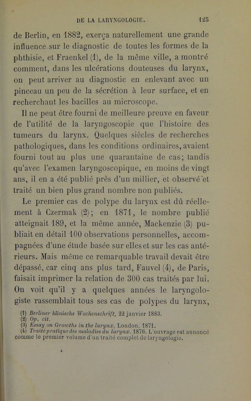 de Berlin, en 1882, exerça naturellement une grande influence sur le diagnostic de toutes les formes de la phthisie, et Fraenkel (1), de la même ville, a montré comment, dans les ulcérations douteuses du larynx, on peut arriver au diagnostic en enlevant avec un pinceau un peu de la sécrétion à leur surface, et en recherchant les bacilles au microscope. Il ne peut être fourni de meilleure preuve en faveur de l’utilité de la laryngoscopie que l’histoire des tumeurs du larynx. Quelques siècles de recherches pathologiques, dans les conditions ordinaires, avaient fourni tout au plus une quarantaine de cas; tandis qu’avec l’examen laryngoscopique, en moins de vingt ans, il en a été publié près d’un millier, et observé’et traité un bien plus grand nombre non publiés. Le premier cas de polype du larynx est dû réelle- ment à Czermak (2); en 1871, le nombre publié atteignait 189, et la même année, Mackenzie (3) pu- bliait en détail 100 observations personnelles, accom- pagnées d’une étude basée sur elles et sur les cas anté- rieurs. Mais môme ce remarquable travail devait être dépassé, car cinq ans plus tard, Fauvel (4), de Paris, faisait imprimer la relation de 300 cas traités par lui. On voit qu’il y a quelques années le laryngolo- giste rassemblait tous ses cas de polypes du larynx, (1) Berliner klinische Wochenschrift, 22 janvier 1883. (2) Op. cit. (3) Essay on Growths inthe larynx, London, 1871. (4) Traité pratique des maladies du larynx. 1876. L'ouvrage est annonce comme le premier volume d'un traité complet de laryngologie.